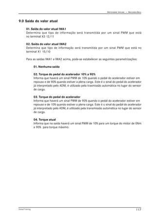 Eletricidade Veicular — Mercedez-Benz
Global Training. 117
9.0 Saida do valor atual
01. Saída do valor atual IWA1
Determina que tipo de informação será transmitida por um sinal PWM que está
no terminal X3 12/11
02. Saída do valor atual IWA2
Determina que tipo de informação será transmitida por um sinal PWM que está no
terminal X1 15/10
Para as saídas IWA1 e IWA2 acima, pode-se estabelecer as seguintes parametrizações:
01. Nenhuma saída
02. Torque do pedal do acelerador 10% a 90%
Informa que haverá um sinal PWM de 10% quando o pedal do acelerador estiver em
repouso e de 90% quando estiver a plena carga. Este é o sinal do pedal do acelerador
já interpretado pelo ADM, é utilizado pela trasmissão automática no lugar do sensor
de carga.
03. Torque do pedal do acelerador
Informa que haverá um sinal PWM de 90% quando o pedal do acelerador estiver em
repouso e de 10% quando estiver a plena carga. Este é o sinal do pedal do acelerador
já interpretado pelo ADM, é utilizado pela transmissão automática no lugar do sensor
de carga.
04. Torque atual
Informa que na saída haverá um sinal PWM de 10% para um torque do motor de 0Nm
e 90% para torque máximo.
 