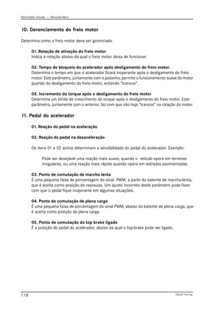 Eletricidade Veicular — Mercedez-Benz
Global Training.
118
10. Gerenciamento do freio motor
Determina como o freio motor deve ser gerenciado
01. Rotação de ativação do freio motor
Indica a rotação abaixo da qual o freio motor deixa de funcionar.
02. Tempo de bloqueio do acelerador após desligamento do freio motor.
Determina o tempo em que o acelerador ficará inoperante após o desligamento do freio
motor. Este parâmetro, juntamente com o pxóximo, permite o funcionamento suave do motor
quando do desligamento do freio-motor, evitando “trancos”.
03. Incremento do torque após o desligamento do freio motor
Determina um limite de crescimento do torque após o desligamento do freio motor. Este
parâmetro, juntamente com o anterior, faz com que não haja “trancos” na rotação do motor.
11. Pedal do acelerador
01. Reação do pedal na aceleração
02. Reação do pedal na desaceleração
Os itens 01 e 02 acima determinam a sensibilidade do pedal do acelerador. Exemplo:
Pode ser desejável uma reação mais suave, quando o veículo opera em terrenos
irregulares, ou uma reação mais rápida quando opera em estradas pavimentadas.
03. Ponto de comutação de marcha lenta
É uma pequena faixa de porcentagem do sinal PWM, a partir do batente de marcha-lenta,
que é aceita como posição de reposuso. Um ajuste incorreto deste parâmetro pode fazer
com que o pedal fique inoperante em algumas situações.
04. Ponto de comutação de plena carga
É uma pequena faixa de porcentagem do sinal PWM, abaixo do batente de plena carga, que
é aceita como posição de plena carga.
05. Ponto de comutação do top brake ligado
É a posição do pedal do acelerador, abaixo da qual o top-brake pode ser ligado.
 