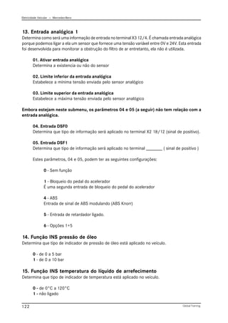 Eletricidade Veicular — Mercedez-Benz
Global Training.
122
13. Entrada analógica 1
Determina como será uma informação de entrada no terminal X3 12/4. É chamada entrada analógica
porque podemos ligar a ela um sensor que fornece uma tensão variável entre 0V e 24V. Esta entrada
foi desenvolvida para monitorar a obstrução do filtro de ar entretanto, ela não é utilizada.
01. Ativar entrada analógica
Determina a existencia ou não do sensor
02. Limite inferior da entrada analógica
Estabelece a mínima tensão enviada pelo sensor analógico
03. Limite superior da entrada analógica
Estabelece a máxima tensão enviada pelo sensor analógico
Embora estejam neste submenu, os parâmetros 04 e 05 (a seguir) não tem relação com a
entrada analógica.
04. Entrada DSF0
Determina que tipo de informação será aplicado no terminal X2 18/12 (sinal de positivo).
05. Entrada DSF1
Determina que tipo de informação será aplicado no terminal _______ ( sinal de positivo )
Estes parâmetros, 04 e 05, podem ter as seguintes configurações:
0 - Sem função
1 - Bloqueio do pedal do acelerador
É uma segunda entrada de bloqueio do pedal do acelerador
4 - ABS
Entrada de sinal de ABS modulando (ABS Knorr)
5 - Entrada de retardador ligado.
6 - Opções 1+5
14. Função INS pressão de óleo
Determina que tipo de indicador de pressão de óleo está aplicado no veículo.
0 - de 0 a 5 bar
1 - de 0 a 10 bar
15. Função INS temperatura do líquido de arrefecimento
Determina que tipo de indicador de temperatura está aplicado no veículo.
0 - de 0°C a 120°C
1 - não ligado
 