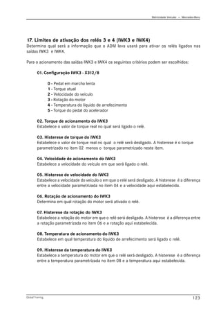 Eletricidade Veicular — Mercedez-Benz
Global Training. 123
17. Limites de ativação dos relés 3 e 4 (IWK3 e IWK4)
Determina qual será a informação que o ADM leva usará para ativar os relés ligados nas
saídas IWK3 e IWK4.
Para o acionamento das saídas IWK3 e IWK4 os seguintes critérios podem ser escolhidos:
01. Configuração IWK3 - X312/8
0 - Pedal em marcha lenta
1 - Torque atual
2 - Velocidade do veículo
3 - Rotação do motor
4 - Temperatura do líquido de arrefecimento
5 - Torque do pedal do acelerador
02. Torque de acionamento do IWK3
Estabelece o valor de torque real no qual será ligado o relé.
03. Histerese de torque do IWK3
Estabelece o valor de torque real no qual o relé será desligado. A histerese é o torque
parametrizado no item 02 menos o torque parametrizado neste item.
04. Velocidade de acionamento do IWK3
Estabelece a velocidade do veículo em que será ligado o relé.
05. Histerese de velocidade do IWK3
Estabelece a velocidade do veículo o em que o relé será desligado. A histerese é a diferença
entre a velocidade parametrizada no item 04 e a velocidade aqui estabelecida.
06. Rotação de acionamento do IWK3
Determina em qual rotação do motor será ativado o relé.
07. Histerese da rotação do IWK3
Estabelece a rotação do motor em que o relé será desligado. A histerese é a diferença entre
a rotação parametrizada no item 06 e a rotação aqui estabelecida.
08. Temperatura de acionamento do IWK3
Estabelece em qual temperatura do líquido de arrefecimento será ligado o relé.
09. Histerese da temperatura do IWK3
Estabelece a temperatura do motor em que o relé será desligado. A histerese é a diferença
entre a temperatura parametrizada no item 08 e a temperatura aqui estabelecida.
 