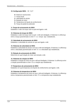 Eletricidade Veicular — Mercedez-Benz
Global Training.
124
10. Configuração IWK4 - X3 12/7
0 - Pedal em marcha lenta
1 - Torque atual
2 - Velocidade do veículo
3 - Rotação do motor
4 - Temperatura do líquido de arrefecimento
5 - Torque do pedal do acelerador
11. Torque de acionamento do IWK4
Estabelece o valor de torque real no qual será ligado o relé.
12. Histerese de torque do IWK4
Estabelece o valor de torque real no qual o relé será desligado. A histerese é a diferença
entre o torque parametrizado no item 11 e o torque aqui estabelecido.
13. Velocidade de acionamento do IWK4
Estabelece a velocidade do veículo em que será ligado o relé.
14. Histerese de velocidade do IWK4
Estabelece a velocidade do veículo o em que o relé será desligado. A histerese é a diferença
entre a velocidade parametrizada no item 13 e a velocidade aqui estabelecida.
15. Rotação de acionamento do IWK4
Determina em qual rotação do motor será ativado o relé.
16. Histerese da rotação do IWK4
Estabelece a rotação do motor em que o relé será desligado. A histerese é a diferença entre
a rotação parametrizada no item 15 e a rotação aqui estabelecida.
17. Temperatura de acionamento do IWK4
Estabelece em qual temperatura do líquido de arrefecimento será ligado o relé.
18. Histerese da temperatura do IWK4
Estabelece a temperatura do motor em que o relé será desligado. A histerese é a diferença
entre a temperatura parametrizada no item 17 e a temperatura aqui estabelecida.
 
