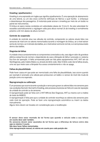 Eletricidade Veicular — Mercedez-Benz
Global Training.
132
Kneeling ( ajoelhamento )
Kneeling é uma expressão em ingles que significa ajoelhamento. É uma operação de abaixamento
de uma lateral, ou um dos eixos conforme definição de fábrica o qual facilita o embarque
e desembarque dos passageiros. O motorista pode acionar o kneeling por meio de um botão no
painel de instrumentos.
O ônibus só opera nestas condições em velocidades abaixo de 15 km/h. Se esta velocidade for
excedida automáticamente a regulagem volta para altura normal I.A de kneeling é normalmente
próximo a 60 mm abaixo da altura normal I.
Controle da suspensão
A unidade de controle atua nas válvulas de controle, comparando os valores atuais lidos nos
sensores de nível com os valores memorizados durante a montagem do ônibus, se o nível estiver
acima do normal, o ar é retirado dos balões, se o nível estiver acima do normal, o ar será pressurizado
dentro dos balões.
Diagnóse de falhas
A unidade checa constantemente os componentes conectados a ela, caso algum valor de grandeza
elétrica esteja fora do normal, e dependendo do caso a lâmpada de falha é acionada e o sistema
fica fora de operação. A falha armazenada pode ser lida pelos equipamentos HHT, HHT win do
StarDiagnose, pela maleta Wabco ou através de blink code. Obs! O blink code não le falhas atuais,
uma vez que neste caso a lâmpada fica acesa constantemente e não se apaga.
Falhas de plausibilidade
Pode haver casos em que pode ser memorizado uma falha de plausibilidade, isso ocorre quando
por exemplo é acionado uma válvula para pressurizar um balão e o sensor de nível não muda de
posição como era esperado.
Reprogramação ou calibração
É um processo que ocorre durante a produção e serve para gravar os valores lidos nos sensores para
nas condições Normal I, Normal II e Kneeling, este processo só precisa ser feito em caso de reposição
da unidade de controle ou de sensores.
A reprogramação pode ser feita com o HHT WIN do Star Diagnose, HHT ou mesmo com a maleta
de teste da WABCO.
A reprogramação é feita para que a unidade de controle reconheça os valores dos sensores para
cada nível de operação. Pode se fazer uma reprogramação automática ou inserir os dados
manualmente.
Alguns itens devem ser levados em consideração para a recalibração:
O sensor deve estar montado de tal forma que quando o veículo sobe a sua leitura
em counts deve subir também.
Os sensores devem estar ajustados de tal forma que a diferença de leitura entre eles
seja no máximo 3 counts.
Não deve haver falhas memorizadas.
Uma reprogramação manual, os valores em counts para cada posição sâo:
 