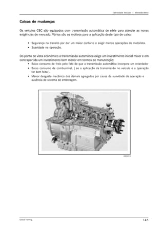 Eletricidade Veicular — Mercedez-Benz
Global Training. 145
Caixas de mudanças
Os veículos CBC são equipados com transmissão automática de série para atender as novas
exigências de mercado. Vários são os motivos para a aplicação deste tipo de caixa:
• Segurança no transito por dar um maior conforto e exigir menos operações do motorista.
• Suavidade na operação.
Do ponto de vista econômico a transmissão automática exige um investimento inicial maior e em
contrapartida um investimento bem menor em termos de manutenção:
• Baixo consumo de freio pelo fato de que a transmissão automática incorpora um retardador
• Baixo consumo de combustível. ( se a aplicação da transmissão no veículo e a operação
for bem feita ).
• Menor desgaste mecânico dos demais agregados por causa da suavidade da operação e
ausência de sistema de embreagem.
CBC043.tif
 