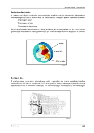 Eletricidade Veicular — Mercedez-Benz
Global Training. 147
Conjuntos plantetários
A caixa contém alguns planetários que possibilitam as várias relações de marcha e a inversão do
movimento para o caso da marcha a ré, um platenetério é composto de tres elementos distintos:
Engrenagem solar
Engrenagem anelar
Engrenagens planetárias
Para fazer a inversão de movimento ou alteração da relação, se opta por fixar um dos componentes
por meio de um sistema de embragem múltipla que normalmente é chamado de pacote de lamelas.
Bomba de óleo
É uma bomba de engrenagem acionada pelo motor responsável por gerar a pressão principal de
todo o circuito hidráulico e também de lubrificação, por isso durante o reboque do veículo tem que
se tomar o cuidado de remover o cardan para não movimetar peças internas a caixa sem lubrificação.
CBC013.tif
Anelar
Solar
Planetária
CBC046.tif
 
