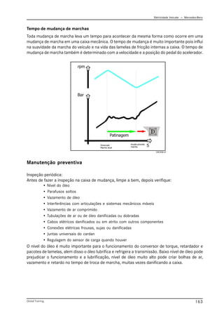 Eletricidade Veicular — Mercedez-Benz
Global Training. 163
Tempo de mudança de marchas
Toda mudança de marcha leva um tempo para acontecer da mesma forma como ocorre em uma
mudança de marcha em uma caixa mecânica. O tempo de mudança é muito importante pois influi
na suavidade da marcha do veículo e na vida das lamelas de fricção internas a caixa. O tempo de
mudança de marcha também é determinado com a velocidade e a posição do pedal do acelerador.
Manutenção preventiva
Inspeção periódica:
Antes de fazer a inspeção na caixa de mudança, limpe a bem, depois verifique:
• Nível do óleo
• Parafusos soltos
• Vazamento de óleo
• Interferências com articulações e sistemas mecânicos móveis
• Vazamento de ar comprimido
• Tubulações de ar ou de óleo danificadas ou dobradas
• Cabos elétricos danificados ou em atrito com outros componentes
• Conexões elétricas frouxas, sujas ou danificadas
• Juntas universais do cardan
• Regulagem do sensor de carga quando houver
O nível do óleo é muito importante para o funcionamento do conversor de torque, retardador e
pacotes de lamelas, alem disso o óleo lubrifica e refrigera a transmissão. Baixo nível de óleo pode
prejudicar o funcionamento e a lubrificação, nível de óleo muito alto pode criar bolhas de ar,
vazamento e retardo no tempo de troca de marcha, muitas vezes danificando a caixa.
CBC008.tif
 