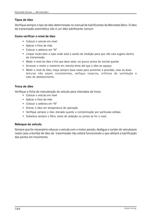 Eletricidade Veicular — Mercedez-Benz
Global Training.
164
Tipos de óleo
Verifique sempre o tipo de óleo determinado no manual de lubrificantes da Mercedes Benz. O óleo
da transmissão automática não é um óleo lubrificante comum.
Como verificar o nível de óleo
• Colocar o veículo em nível
• Aplicar o freio de mão
• Colocar a seletora em "N"
• Limpar muito bem o tubo onde está a vareta de medição para que não caia sugeira dentro
da transmissão
• Medir o nível do óleo a frio que deve estar um pouco acima do normal quente
• Arrancar o motor e mante-lo em marcha lenta até que o óleo se aqueça
• Medir o nível do óleo, meça sempre duas vezes para aumentar a precisão, caso as duas
leituras não sejam consistentes, veifique respiros, orifícios de ventilação e
tubo de abastecimento.
Troca do óleo
Verifique a ficha de manutenção do veículo para intervalos de troca
• Colocar o veículo em nível
• Aplicar o freio de mão
• Colocar a seletora em "N"
• Drenar o óleo em temperatura de operação
• Verifique sempre o óleo drenado quanto a contaminação por particulas sólidas
• Substitua sempre o filtro, aneis de vedação ou juntas se for o caso
Reboque do veículo
Sempre que for necessário rebocar o veículo com o motor parado, desligue o cardan do veículopois
neste caso a bomba de óleo da trasnmissão não estará funcionando o que afetará a lubrificação
das partes em movimento.
 