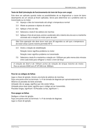 Eletricidade Veicular — Mercedez-Benz
Global Training. 165
Para ler os códigos de falhas
Ligue a chave de ignição. Acione uma tecla da seletora de marchas.
Faça uma ponte entre os terminais 1 e 9 da tomada de diagnose por aproximadamente 2s.
Observe as piscadas da tecla acionada:
Lâmpada não se apaga, significa que não existe falhas.
Lâmpada pisca duas vezes, significa que o código vai ser transmitido.
Piscadas longas, significam 10.Piscadas curtas, significam 1.
Para apagar as falhas
Desligue a chave de ignição.
Faça uma ponte entre os terminais 1 e 9 da tomada de diagnose.
Ligue a chave de ignição.
Teste de Stall (simulação de funcionamento do trem de força com carga)
Este deve ser aplicado quando todas as possibilidades de se diagnosticar a causa de baixo
desempenho de um veículo já foram aplicadas. Serve para determinar se o problema está na
transmissão ou no motor.
1.0 Aqueça o óleo da transmissão até atingir a temperatura normal
2.0 Afaste as pessoas e objetos do veículo
3.0 Aplique o freio de mão
4.0 Selecione a tecla D da seletora de marchas
5.0 Aplique o freio de serviços, acione o acelerador até o máximo de uma vez e o mantenha
acionado atá a rotação do motor parar de subir.
Obs! Esta operação não deve durar mais que 30 segundos ou até que a temperatura
do motor atinja o ponto máximo permitido 90°C
6.0 Anote a rotação de estabilização
Rotação menor significa problema no motor
Rotação maior significa problema na transmissão
7.0 Selecione a tecla N e mantenha a rotação em 1500rpm por pelo menos dois minutos
entre cada teste para refrigerar o motor o trem de força
A rotação de Stall é de 150rpm acima da rotação de torque máximo do motor.
Para os veículos O500 com ZF HP 500 é de 1800rpm.
 