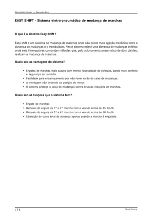 Eletricidade Veicular — Mercedez-Benz
Global Training.
174
EASY SHIFT - Sistema eletro-pneumático de mudança de marchas
O que é o sistema Easy Shift ?
Easy shift é um sistema de mudança de marchas onde não existe mais ligação mecânica entre a
alavanca de mudanças e o trambulador. Neste sistema existe uma alavanca de mudanças elétrica
onde seis interruptores comandam válvulas que, pelo acionamento pneumático de dois pistões,
realizam a mudança de marchas.
Quais são as vantagens do sistema?
• Engates de marchas mais suaves com menos necessidade de esforços, dando mais conforto
e segurança ao condutor.
• Facilidade para encarroçamento por não haver varão da caixa de mudanças.
• A montagem não depende da posição do motor.
• O sistema protege a caixa de mudanças contra bruscas reduções de marchas.
Quais são as funções que o sistema tem?
• Engate de marchas
• Bloqueio do engate da 1ª e 2ª marcha com o veículo acima de 35 Km/h.
• Bloqueio do engate da 3ª e 4ª marcha com o veículo acima de 60 Km/h.
• Liberação do curso total da alavanca apenas quando a marcha é engatada.
 