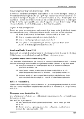 Eletricidade Veicular — Mercedez-Benz
Global Training. 181
Módulo temporizador de pressão de alimentação ( U 13 )
É um módulo eletrônico que temporiza a aplicação de ar nos cilindros de engate e seleção, a
finalidade desta temporização é evitar que o garfo fique pressionando as luvas deslizantes e por
consequência apareça um desgaste nos anéis sincronizadores. O tempo de aplicação é de 4
segundos e é contado apartir do momento que são acionados os interruptores de embreagem
(B40) e de marcha engrenada (B41), após estes 4 segundos o módulo de temporização (U13),
retira o sinal elétrico da válvula (Y8) que está na Central de válvulas (U11).
Diagnose do módulo temporizador
Sempre que houver um problema com a alimentação de ar para a central de válvulas, é possível
que haja problemas com o módulo de controle da pressão, neste caso verifique o seguinte:
1.0 Tensão de alimentação da bateria para o módulo entre os terminais 1 e 3.
2.0 Sinal de embreagem acionada entre os terminais 1 e 5.
3.0 Sinal de marcha engrenada entre os terminais 1 e 2.
4.0 Após aplicar os sinais de embreagem e marcha engrenada, deverá existir
um pulso de 4s de duração entre os terminais 1 e 7.
Sensor de velocidade G12.
Fornece um sinal elétrico para o módulo eletrônico U12, que corresponde a velocidade do veículo.
Para que o sensor funcione ele precisa receber uma tensão de alimentação de 10V que vem do
módulo U12.
Diagnose do sensor de velocidade G12.
Uma falha neste sensor fará com que o módulo de controle deixe de executar a tarefa de bloqueio
de mudanças de risco.
Para verifica-lo faça o seguinte:
1.0 Meça a tensão de alimentação entre os termiais 2 e 4 do sensor que deve
ser de 10V.
2.0 Remova o sensor e gire vagarosamente e verifique se a tensão entre os
terminais 3 e 4 alterna entre 0V e 10V.
Módulo amplificador de sinal (U12)
Este módulo tem a função de amplificar o sinal de velocidade proveniente do sensor de velocidade
(G12) e fornecer uma tensão de alimentação de 10V para este mesmo sensor.
Diagnose do módulo amplificador de sinal (U12)
Uma falha neste módulo fará com que o módulo de comando U 10 não execute mais a tarefa de
bloquear as mudanças de marchas em situação de risco, neste caso faça os seguintes testes:
1.0 Verifique se o módulo U12 está recebendo tensão de alimentação da bateria
entre seus terminais 8 e 4.
2.0 Verifique se o módulo U12 está enviando tensão de alimentação de 10V
para o sensor de velocidade entre os terminais 2 e 3 do próprio módulo U12.
3.0 Remova o sensor G12, gire o seu eixo vagarosamente e verifique se a tensão
entre os terminais 8 e 5 do módulo U12 muda de 0V para 10V alternadamente.
 