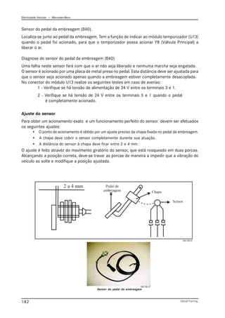 Eletricidade Veicular — Mercedez-Benz
Global Training.
182
Sensor do pedal da embreagem (B40).
Localiza-se junto ao pedal da embreagem. Tem a função de indicar ao módulo temporizador (U13)
quando o pedal foi acionado, para que o temporizador possa acionar Y8 (Válvula Principal) a
liberar o ar.
Diagnose do sensor do pedal da embreagem (B40)
Uma falha neste sensor fará com que o ar não seja liberado e nenhuma marcha seja engatada.
O sensor é acionado por uma placa de metal presa no pedal. Esta distância deve ser ajustada para
que o sensor seja acionado apenas quando a embreagem estiver completamente desacoplada.
No conector do módulo U13 realize os seguintes testes em caso de averias:
1 - Verifique se há tensão de alimentação de 24 V entre os terminais 3 e 1.
2 - Verifique se há tensão de 24 V entre os terminais 5 e 1 quando o pedal
é completamente acionado.
Ajuste do sensor
Para obter um acionamento exato e um funcionamento perfeito do sensor devem ser efetuados
os seguintes ajustes:
• O ponto de acionamento é obtido por um ajuste preciso da chapa fixada no pedal da embreagem.
• A chapa deve cobrir o sensor completamente durante sua atuação.
• A distância do sensor à chapa deve ficar entre 2 e 4 mm.
O ajuste é feito atravéz do movimento giratório do sensor, que está rosqueado em duas porcas.
Alcançando a posição correta, deve-se travar as porcas de maneira a impedir que a vibração do
veículo as solte e modifique a posição ajustada.
Sensor do pedal da embreagem
CBC105.tif
CBC106.tif
 