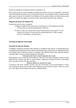 Eletricidade Veicular — Mercedez-Benz
Global Training. 183
Sensor de rotação da entrada da caixa de mudanças G 10.
Este sensor fornece um sinal senoidal ao módulo de controle U10, que corresponde a rotação do
eixo intermediário do câmbio, caso o motorista tente fazer uma redução errada, a rotação medida
pelo sensor aumenta. No terminal 14 do Módulo U10, se pode conectar um alarme sonoro para
avisar da tentativa de engate de marcha errada. Esta função não está sendo utilizada.
Diagnose do sensor de rotação G10.
Quando isso ocorrer, faça o seguinte:
1.0 Meça a resistência do sensor entre os terminais 9 e 17 do módulo de controle
U10 que deve ser de aproximadamente 1600 Ohm.
2.0 Com o motor em marcha lenta, meça a tensão entre os terminais 9 e 17 do
módulo de controle U10 que deve ser aproximadamente 1,5VAC, quando
acionar a embreagem a tensão deve ir .
Principais problemas encontrados
Conector da caixa de válvulas
A oxidação e quebra de contatos neste conector é o problema mais comum. É recomendável virar
sua abertura para baixo para reduzir a chance de entrada de água. Não devem ser utilizados produtos
como WD40, pois os mesmos corroem os contatos. Usar apenas limpa contato. Quando aparecer
uma falha este é um dos primeiros lugares de verificação.
Interruptores de neutro e marcha engatada sem arruela
Interruptores de neutro e marcha engatada sem arruela
Interruptores de neutro e marcha engatada sem arruela
Interruptores de neutro e marcha engatada sem arruela
Interruptores de neutro e marcha engatada sem arruela
Estes possuem uma arruela de posicionamento. Sem ela o interruptor trabalha na altura errada,
podendo ficar sempre acionado, ou nunca acionar. Lembre-se é possível enroscar o interruptor
sem a arruela, mas isto não deve ser feito.
Alavanca seletora de marchas com graxa
Alavanca seletora de marchas com graxa
Alavanca seletora de marchas com graxa
Alavanca seletora de marchas com graxa
Alavanca seletora de marchas com graxa
A alavanca não deve receber nenhum tipo de lubrificação. Sua movimentação é suave,
não necessita de graxa nem de óleo. Estes produtos, com acúmulo de poeira, fariam seu curso
ficar mais rígido. Aqui também não deve ser utilizado WD40.
 