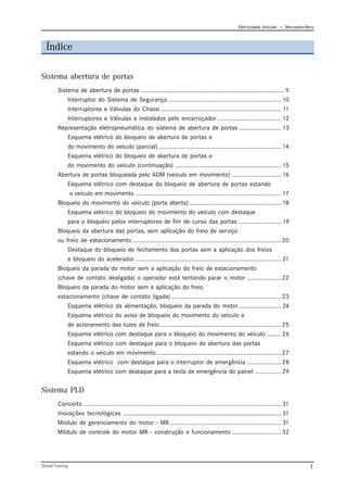 Eletricidade Veicular — Mercedez-Benz
Global Training. 1
Índice
Sistema abertura de portas
Sistema de abertura de portas ........................................................................................ 9
Interruptor do Sistema de Segurança ..................................................................... 10
Interruptores e Válvulas do Chassi.......................................................................... 11
Interruptores e Válvulas a instalados pelo encarroçador ....................................... 12
Representação eletropneumática do sistema de abertura de portas .......................... 13
Esquema elétrico do bloqueio de abertura de portas e
do movimento do veículo (parcial) ........................................................................... 14
Esquema elétrico do bloqueio de abertura de portas e
do movimento do veículo (continuação) ................................................................. 15
Abertura de portas bloqueada pelo ADM (veículo em movimento) .............................. 16
Esquema elétrico com destaque do bloqueio de abertura de portas estando
o veículo em movimento ......................................................................................... 17
Bloqueio do movimento do veículo (porta aberta) ........................................................ 18
Esquema elétrico do bloqueio do movimento do veículo com destaque
para o bloqueio pelos interruptores de fim de curso das portas .......................... 19
Bloqueio da abertura das portas, sem aplicação do freio de serviço
ou freio de estacionamento ...........................................................................................20
Destaque do bloqueio de fechamento das portas sem a aplicação dos freios
e bloqueio do acelerador ......................................................................................... 21
Bloqueio da parada do motor sem a aplicação do freio de estacionamento
(chave de contato desligada) o operador está tentando parar o motor .....................22
Bloqueio da parada do motor sem a aplicação do freio
estacionamento (chave de contato ligada) ...................................................................23
Esquema elétrico da alimentação, bloqueio da parada do motor .......................... 24
Esquema elétrico do aviso de bloqueio do movimento do veículo e
de acionamento das luzes de freio ..........................................................................25
Esquema elétrico com destaque para o bloqueio do movimento do veículo .........26
Esquema elétrico com destaque para o bloqueio da abertura das portas
estando o veículo em movimento ............................................................................27
Esquema elétrico com destaque para o interruptor de emergência .....................28
Esquema elétrico com destaque para a tecla de emergência do painel ................29
Sistema PLD
Conceito ......................................................................................................................... 31
Inovações tecnológicas ................................................................................................. 31
Modulo de gerenciamento do motor - MR .................................................................... 31
Módulo de controle do motor MR - construção e funcionamento ..............................32
 