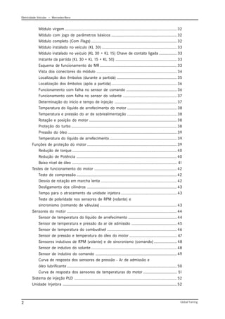Eletricidade Veicular — Mercedez-Benz
Global Training.
2
Módulo virgem ..........................................................................................................32
Módulo com jogo de parâmetros básicos ..............................................................32
Módulo completo (Com Flags) .................................................................................32
Módulo instalado no veículo (KL 30) .......................................................................33
Módulo instalado no veículo (KL 30 + KL 15) Chave de contato ligada .................33
Instante da partida (KL 30 + KL 15 + KL 50) ..........................................................33
Esquema de funcionamento do MR.........................................................................33
Vista dos conectores do módulo ............................................................................34
Localização dos êmbolos (durante a partida) .........................................................35
Localização dos êmbolos (após a partida)..............................................................36
Funcionamento com falha no sensor de comando ................................................36
Funcionamento com falha no sensor do volante ...................................................37
Determinação do início e tempo de injeção ...........................................................37
Temperatura do líquido de arrefecimento do motor ...............................................38
Temperatura e pressão do ar de sobrealimentação ...............................................38
Rotação e posição do motor ...................................................................................38
Proteção do turbo....................................................................................................38
Pressão do óleo .......................................................................................................39
Temperatura do líquido de arrefecimento................................................................39
Funções de proteção do motor .....................................................................................39
Redução de torque ...................................................................................................40
Redução de Potência ...............................................................................................40
Baixo nível de óleo ................................................................................................... 41
Testes de funcionamento do motor ..............................................................................42
Teste de compressão ...............................................................................................42
Desvio de rotação em marcha lenta ........................................................................42
Desligamento dos cilindros .....................................................................................43
Tempo para o atracamento da unidade injetora .....................................................43
Teste de polaridade nos sensores de RPM (volante) e
sincronismo (comando de válvulas).........................................................................43
Sensores do motor ........................................................................................................44
Sensor de temperatura do líquido de arrefecimento ..............................................44
Sensor de temperatura e pressão do ar de admissão ...........................................45
Sensor de temperatura do combustível ..................................................................46
Sensor de pressão e temperatura do óleo do motor ............................................. 47
Sensores indutivos de RPM (volante) e de sincronismo (comando) ......................48
Sensor de indutivo do volante .................................................................................48
Sensor de indutivo do comando .............................................................................49
Curva de resposta dos sensores de pressão - Ar de admissão e
óleo lubrificante........................................................................................................50
Curva de resposta dos sensores de temperaturas do motor ................................ 51
Sistema de injeção PLD .................................................................................................52
Unidade Injetora ............................................................................................................52
 