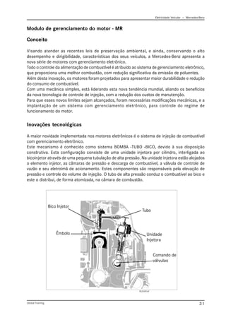 Eletricidade Veicular — Mercedez-Benz
Global Training. 31
Conceito
Visando atender as recentes leis de preservação ambiental, e ainda, conservando o alto
desempenho e dirigibilidade, características dos seus veículos, a Mercedes-Benz apresenta a
nova série de motores com gerenciamento eletrônico.
Todo o controle da alimentação de combustível é atribuído ao sistema de gerenciamento eletrônico,
que proporciona uma melhor combustão, com redução significativa da emissão de poluentes.
Além desta inovação, os motores foram projetados para apresentar maior durabilidade e redução
do consumo de combustível.
Com uma mecânica simples, está liderando esta nova tendência mundial, aliando os benefícios
da nova tecnologia de controle de injeção, com a redução dos custos de manutenção.
Para que esses novos limites sejam alcançados, foram necessárias modificações mecânicas, e a
implantação de um sistema com gerenciamento eletrônico, para controle do regime de
funcionamento do motor.
Inovações tecnológicas
A maior novidade implementada nos motores eletrônicos é o sistema de injeção de combustível
com gerenciamento eletrônico.
Este mecanismo é conhecido como sistema BOMBA -TUBO -BICO, devido à sua disposição
construtiva. Esta configuração consiste de uma unidade injetora por cilindro, interligada ao
bicoinjetor através de uma pequena tubulação de alta pressão. Na unidade injetora estão alojados
o elemento injetor, as câmaras de pressão e descarga de combustível, a válvula de controle de
vazão e seu eletroímã de acionamento. Estes componentes são responsáveis pela elevação de
pressão e controle do volume de injeção. O tubo de alta pressão conduz o combustível ao bico e
este o distribui, de forma atomizada, na câmara de combustão.
Bico Injetor
Unidade
Injetora
Êmbolo
PLD 019.tif
Tubo
Comando de
válvulas
Modulo de gerenciamento do motor - MR
 
