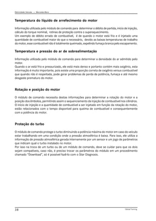 Eletricidade Veicular — Mercedez-Benz
Global Training.
38
Temperatura do líquido de arrefecimento do motor
Informação utilizada pelo módulo de comando para determinar o débito de partida, início de injeção,
cálculo do torque nominal, rotinas de proteção contra o superaquecimento.
Um exemplo de débito errado de combustível, é de quando o motor está frio e é injetado uma
quantidade de combustível maior do que o necessário, devido as baixas temperaturas de trabalho
do motor, esse combustível não é totalmente queimado, expelindo fumaça branca pelo escapamento.
Temperatura e pressão do ar de sobrealimentação
Informação utilizada pelo módulo de comando para determinar a densidade do ar admitido pelo
motor.
Quando o ar está frio e pressurizado, ele está mais denso e portanto contém mais oxigênio, esta
informação é muito importante, pois existe uma proporção correta de oxigênio versus combustível
que quando não é respeitada, pode gerar problemas de perda de potência, fumaça e até mesmo
desgaste prematuro do motor.
Rotação e posição do motor
O módulo de comando necessita destas informações para determinar a rotação do motor e a
posição dos êmbolos, permitindo assim o sequenciamento da injeção de combustível nos cilindros.
O início de injeção e a quantidade de combustível a ser injetado em função da rotação do motor,
estão relacionados com o tempo disponível para queima de combustível e consequentemente
com a potência do motor.
Proteção do turbo
O módulo de comando protege o turbo diminuindo a potência máxima do motor em caso do veículo
estar trabalhando em uma condição onde a pressão atmosférica é baixa. Para isso, ele utiliza a
informação de pressão atmosférica gerada internamente por um sensor e um jogo de parâmetros
que indicam qual o turbo instalado no motor.
Por isso na troca de um turbo ou de um módulo de comando, deve se cuidar para que os dois
sejam compatíveis, caso não, é preciso trocar os parâmetros do módulo em um procedimento
chamado “Download”, só é possível fazê-lo com o Star Diagnosis.
 