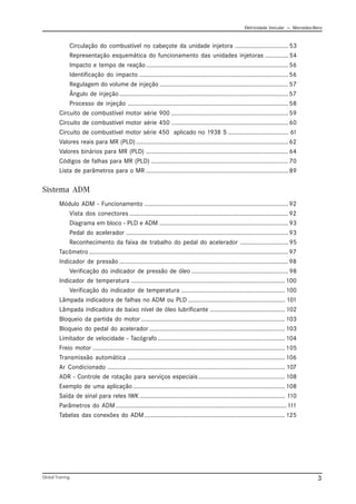 Eletricidade Veicular — Mercedez-Benz
Global Training. 3
Circulação do combustível no cabeçote da unidade injetora ................................53
Representação esquemática do funcionamento das unidades injetoras ..............54
Impacto e tempo de reação.....................................................................................56
Identificação do impacto .........................................................................................56
Regulagem do volume de injeção .............................................................................57
Ângulo de injeção .....................................................................................................57
Processo de injeção ................................................................................................58
Circuito de combustível motor série 900 ......................................................................59
Circuito de combustível motor série 450 ......................................................................60
Circuito de combustível motor série 450 aplicado no 1938 S .................................... 61
Valores reais para MR (PLD) ...........................................................................................62
Valores binários para MR (PLD) .....................................................................................64
Códigos de falhas para MR (PLD) ..................................................................................70
Lista de parâmetros para o MR .....................................................................................89
Sistema ADM
Módulo ADM - Funcionamento ......................................................................................92
Vista dos conectores ...............................................................................................92
Diagrama em bloco - PLD e ADM .............................................................................93
Pedal do acelerador .................................................................................................93
Reconhecimento da faixa de trabalho do pedal do acelerador .............................95
Tacômetro .......................................................................................................................97
Indicador de pressão .....................................................................................................98
Verificação do indicador de pressão de óleo ..........................................................98
Indicador de temperatura ............................................................................................ 100
Verificação do indicador de temperatura .............................................................. 100
Lâmpada indicadora de falhas no ADM ou PLD .......................................................... 101
Lâmpada indicadora de baixo nível de óleo lubrificante ............................................. 102
Bloqueio da partida do motor ...................................................................................... 103
Bloqueio do pedal do acelerador ................................................................................. 103
Limitador de velocidade - Tacógrafo ............................................................................ 104
Freio motor ................................................................................................................... 105
Transmissão automática .............................................................................................. 106
Ar Condicionado .......................................................................................................... 107
ADR - Controle de rotação para serviços especiais.................................................... 108
Exemplo de uma aplicação........................................................................................... 108
Saída de sinal para reles IWK....................................................................................... 110
Parâmetros do ADM ......................................................................................................111
Tabelas das conexões do ADM.................................................................................... 125
 