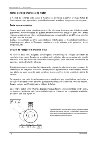 Eletricidade Veicular — Mercedez-Benz
Global Training.
42
Testes de funcionamento do motor
O módulo de comando pode auxiliar o mecânico ou eletricista a resolver eventuais falhas de
funcionamento com alguns testes que estão disponíveis através do equipamento de diagnose.
Teste de compressão
Durante a rotina de teste o módulo de comando lê a velocidade de cada um dos êmbolos e aquele
que obtiver a menor velocidade é o que tem a melhor compressão (designado como100%). Então
relaciona-se este com os valores obtidos pelos demais. Uma variação de até 25% entre o melhor
e o pior cilindro é aceitável.
Qualquer eventualidade que afete a velocidade dos êmbolos pode ser detectada com este teste:
êmbolo engripado, válvula do “Top-brake” travada aberta, anéis alinhados, anéis quebrados, cilindro
desgastado, etc.
Desvio de rotação em marcha lenta
Na execução desta rotina é vigiada a contribuição de cada cilindro para a rotação (velocidade) de
marcha-lenta do motor. Desvios de velocidade entre cilindros são compensadas pelo módulo
eletrônico. Com isto elimina-se o desbalanceamento gerado pelos diferentes rendimentos de
queima de combustível entre cilindros.
Através do equipamento de diagnóstico pode-se ler o desvio de velocidade (em percentagem) de
cada êmbolo em relação ao valor ideal. Valores positivos siginificam que a velocidade do êmbolo
está abaixo do valor prescrito, caso os valores sejam negativos temos velocidades acima do
mesmo.
Para amenizar este efeito de desbalanceamento, o módulo corrige a quantidade de combustível a
ser injetado em cada cilindro de forma que todos eles executem exatamente o mesmo trabalho.
Desvios maiores que 5% podem gerar códigos de falhas.
Estes valores podem sofrer influência de problemas que afetam o funcionamento do cilindro como,
por exemplo: problemas elétricos na unidade injetora, problemas de compressão no cilindro,
problemas com bico injetor, etc.
Figurailustrandootempodedeslocamentoangulardovolante
durante duas voltas, note que o cilindro 2 é o que possui o
maiortempodedeslocamentoangulare,consequentemente,
é o que apresentará o maior desvio.
PLD011.emf
 