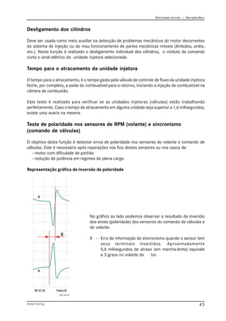 Eletricidade Veicular — Mercedez-Benz
Global Training. 43
Desligamento dos cilindros
Deve ser usada como meio auxiliar na detecção de problemas mecânicos do motor decorrentes
do sistema de injeção ou do mau funcionamento de partes mecânicas móveis (êmbolos, anéis,
etc.). Nesta função é realizado o desligamento individual dos cilindros, o módulo de comando
corta o sinal elétrico da unidade injetora selecionada.
Tempo para o atracamento da unidade injetora
O tempo para o atracamento, é o tempo gasto pela válvula de controle de fluxo da unidade injetora
feche, por completo, a saída do combustível para o retorno, iniciando a injeção de combustível na
câmara de combustão.
Este teste é realizado para verificar se as unidades injetoras (válvulas) estão trabalhando
perfeitamente. Caso o tempo de atracamento em alguma unidade seja superior a 1,6 milisegundos,
existe uma avaria na mesma.
Teste de polaridade nos sensores de RPM (volante) e sincronismo
(comando de válvulas)
O objetivo desta função é detectar erros de polaridade nos sensores do volante e comando de
válvulas. Este é necessário após reparações nos fios destes sensores ou nos casos de:
- motor com dificulade de partida
- redução de potência em regimes de plena carga.
Representação gráfica de inversão de polaridade
PLD 101.tif
No gráfico ao lado podemos observar o resultado da inversão
dos sinais (polaridade) dos sensores do comando de válvulas e
do volante.
X – Erro de informação de sincronismo quando o sensor tem
seus terminais invertidos. Aproximadamente
0,6 milisegundos de atraso (em marcha-lenta) equivale
a 3 graus no volante do motor.
 