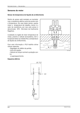 Eletricidade Veicular — Mercedez-Benz
Global Training.
44
Sensor de temperatura do líquido de arrefecimento
Sensores do motor
Esquema elétrico
Dentro do sensor está montado um termistor
cujo a resistência elétrica varia de acordo com
a temperatura. No caso deste sensor, quanto
maior a temperatura de trabalho, menor é o
valor da resistência, por isso este sensor é
denominado NTC (Termistor de Coeficiente
Negativo).
Localizado na região de maior temperatura do
motor, próximo à válvula termostática, tem a
função de indicar ao módulo PLD, a temperatura
do líquido de arrefecimento.
Com esta informação o PLD habilita várias
rotinas especiais:
- Regulagem do débito de partida,
- Início de injeção,
- Cálculo do torque nominal e proteção con-
tra
o superaquecimento.
PLD 105.tif
PLD012.emf
 