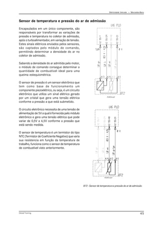 Eletricidade Veicular — Mercedez-Benz
Global Training. 45
Sensor de temperatura e pressão do ar de admissão
Encapsulados em um único componente, são
responsáveis por transformar as variações de
pressão e temperatura no coletor de admissão,
após o turboalimentador, em variação de tensão.
Estes sinais elétricos enviados pelos sensores,
são captados pelo módulo de comando,
permitindo determinar a densidade do ar no
coletor de admissão.
Sabendo a densidade do ar admitida pelo motor,
o módulo de comando consegue determinar a
quantidade de combustível ideal para uma
queima estequiométrica.
O sensor de pressão é um sensor eletrônico que
tem como base de funcionamento um
componente piezoelétrico, ou seja, é um circuito
eletrônico que utiliza um sinal elétrico gerado
por um cristal que gera uma tensão elétrica
conforme a pressão a que está submetido.
O circuito eletrônico necessita de uma tensão de
alimentação de 5V a qual é fornecida pelo módulo
eletrônico e gera uma tensão elétrica que pode
variar de 0,5V a 4,5V conforme a pressão que
está sendo medida.
O sensor de temperatura é um termistor do tipo
NTC (Termistor de Coeficiente Negativo) que varia
sua resistencia em função da temperatura de
trabalho, funciona como o sensor de temperatura
de combustível visto anteriormente.
B72 - Sensor de temperatura e pressão do ar de admissão
PLD016.emf
PLD015.emf
 