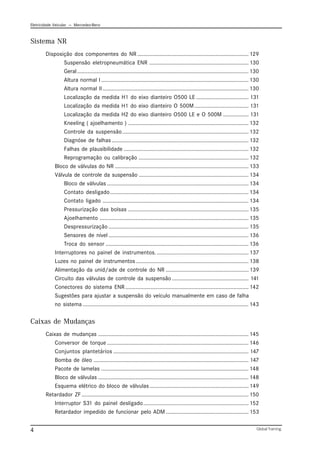 Eletricidade Veicular — Mercedez-Benz
Global Training.
4
Sistema NR
Disposição dos componentes do NR .......................................................................... 129
Suspensão eletropneumática ENR .................................................................. 130
Geral.................................................................................................................. 130
Altura normal I .................................................................................................. 130
Altura normal II................................................................................................. 130
Localização da medida H1 do eixo dianteiro O500 LE ................................... 131
Localização da medida H1 do eixo dianteiro O 500M.................................... 131
Localização da medida H2 do eixo dianteiro O500 LE e O 500M ................. 131
Kneeling ( ajoelhamento ) ................................................................................ 132
Controle da suspensão.................................................................................... 132
Diagnóse de falhas ........................................................................................... 132
Falhas de plausibilidade ................................................................................... 132
Reprogramação ou calibração ......................................................................... 132
Bloco de válvulas do NR ......................................................................................... 133
Válvula de controle da suspensão ......................................................................... 134
Bloco de válvulas .............................................................................................. 134
Contato desligado............................................................................................ 134
Contato ligado ................................................................................................. 134
Pressurização das bolsas ................................................................................ 135
Ajoelhamento ................................................................................................... 135
Despressurização ............................................................................................. 135
Sensores de nível ............................................................................................. 136
Troca do sensor ............................................................................................... 136
Interruptores no painel de instrumentos.............................................................. 137
Luzes no painel de instrumentos........................................................................... 138
Alimentação da unid/ade de controle do NR ....................................................... 139
Circuito das válvulas de controle da suspensão ................................................... 141
Conectores do sistema ENR.................................................................................. 142
Sugestões para ajustar a suspensão do veículo manualmente em caso de falha
no sistema .............................................................................................................. 143
Caixas de Mudanças
Caixas de mudanças .................................................................................................... 145
Conversor de torque .............................................................................................. 146
Conjuntos plantetários .......................................................................................... 147
Bomba de óleo ....................................................................................................... 147
Pacote de lamelas .................................................................................................. 148
Bloco de válvulas .................................................................................................... 148
Esquema elétrico do bloco de válvulas.................................................................. 149
Retardador ZF............................................................................................................... 150
Interruptor S31 do painel desligado...................................................................... 152
Retardador impedido de funcionar pelo ADM ....................................................... 153
 