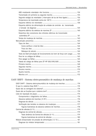 Eletricidade Veicular — Mercedez-Benz
Global Training. 5
ABS modulando retardador não funciona ............................................................. 154
Transmissão em primeira ou segunda marcha ...................................................... 155
Segundo estágio do retardador ( interruptor de luz de freio ligado )................... 156
Temperatura da trasmissão acima de 130°C ........................................................ 157
Esquema elétrico do retardador ............................................................................ 158
Esquema elétrico da alimentação da unidade de controle da transmissão
e tomada de diagnose ......................................................................................... 159
Esquema elétrico da seletora de marchas ZF ....................................................... 160
Desenhos dos conectores dos chicotes elétricos da transmissão
automática ZF ........................................................................................................ 161
Tempo de mudança de marchas ............................................................................ 163
Manutenção preventiva................................................................................................ 163
Tipos de óleo.......................................................................................................... 164
Como verificar o nível de óleo.......................................................................... 164
Troca do óleo ................................................................................................... 164
Reboque do veículo .......................................................................................... 164
Teste de Stall (simulação de funcionamento do trem de força com carga) ......... 165
Para ler os códigos de falhas................................................................................. 165
Para apagar as falhas ............................................................................................. 165
Tabela de código de falhas para ZF HP 500/590/600 ........................................ 166
Primeira marcha ..................................................................................................... 168
Segunda marcha..................................................................................................... 169
Terceira marcha ...................................................................................................... 170
Quarta marcha........................................................................................................ 171
Marcha a ré ............................................................................................................ 172
EASY SHIFT - Sistema eletro-pneumático de mudança de marchas
EASY SHIFT - Sistema eletro-pneumático de mudança de marchas .......................... 174
O que é o sistema Easy Shift ? .................................................................................... 174
Quais são as vantagens do sistema?........................................................................... 174
Quais são as funções que o sistema tem? .................................................................. 174
Lista de reposição de peças ........................................................................................ 175
Componentes e diagnóstico de falhas.................................................................. 176
Alavanca seletora de marchas ( S 29 ) .................................................................. 176
Diagnose da válvula ................................................................................................ 176
Verificação das tensões na alavanca de mudanças .............................................. 177
Figuras ilustrativas da alavanca seletora de marchas ..................................... 178
Central de válvulas (U 11) ............................................................................................. 179
Diagnose da central de válvulas ............................................................................. 179
Teste dinâmico da Central de válvulas (U 11) .................................................. 179
Figuras ilustrativas da central de válvulas ....................................................... 180
Módulo temporizador de pressão de alimentação ( U 13 )......................................... 181
Diagnose do módulo temporizador ....................................................................... 181
 