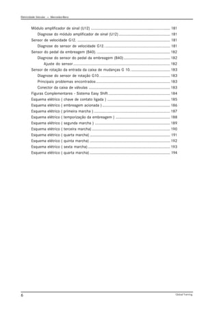 Eletricidade Veicular — Mercedez-Benz
Global Training.
6
Módulo amplificador de sinal (U12) ............................................................................. 181
Diagnose do módulo amplificador de sinal (U12) .................................................. 181
Sensor de velocidade G12. .......................................................................................... 181
Diagnose do sensor de velocidade G12. ............................................................... 181
Sensor do pedal da embreagem (B40). ....................................................................... 182
Diagnose do sensor do pedal da embreagem (B40) ............................................. 182
Ajuste do sensor .............................................................................................. 182
Sensor de rotação da entrada da caixa de mudanças G 10....................................... 183
Diagnose do sensor de rotação G10..................................................................... 183
Principais problemas encontrados........................................................................ 183
Conector da caixa de válvulas ............................................................................... 183
Figuras Complementares - Sistema Easy Shift ............................................................ 184
Esquema elétrico ( chave de contato ligada ) ............................................................. 185
Esquema elétrico ( embreagem acionada ).................................................................. 186
Esquema elétrico ( primeira marcha ) .......................................................................... 187
Esquema elétrico ( temporização da embreagem ) ..................................................... 188
Esquema elétrico ( segunda marcha ) ......................................................................... 189
Esquema elétrico ( terceira marcha) ............................................................................ 190
Esquema elétrico ( quarta marcha) .............................................................................. 191
Esquema elétrico ( quinta marcha) .............................................................................. 192
Esquema elétrico ( sexta marcha)................................................................................ 193
Esquema elétrico ( quarta marcha) .............................................................................. 194
 