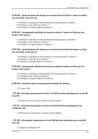 Eletricidade Veicular — Mercedez-Benz
Global Training. 75
0 96 44 - Ajuste do desvio de rotação em marcha lenta do cilindro 7 esteve no limite
por um tempo maior que 5s.
1.0 Verifique a tubulação de alta pressão de combustível para o cilindro 7
2.0 Verifique o bico injetor do cilindro 7
3.0 Verifique a unidade injetora do cilindro 7
0 96 45 - Compensação individual de torque do cilindro 7 esteve no limite por um
tempo maior que 5s.
1.0 Verifique a tubulação de alta pressão de combustível para o cilindro 7
2.0 Verifique o bico injetor do cilindro 7
3.0 Verifique a unidade injetora do cilindro 7
0 97 44 - Ajuste do desvio de rotação em marcha lenta do cilindro 8 esteve no limite
por um tempo maior que 5s.
1.0 Verifique a tubulação de alta pressão de combustível para o cilindro 8
2.0 Verifique o bico injetor do cilindro 8
3.0 Verifique a unidade injetora do cilindro 8
0 97 45 - Compensação individual de torque do cilindro 8 esteve no limite por um
tempo maior que 5s.
1.0 Verifique a tubulação de alta pressão de combustível para o cilindro 8
2.0 Verifique o bico injetor do cilindro 8
3.0 Verifique a unidade injetora do cilindro 8
0 98 46 - Impossível fazer a compensação individual de cilindros.
1.0 Troque o MR.
1 01 00 - Só existe comunicação na linha L do CAN de baixa velocidade que vai do MR
até o FR.
1.0 Procure por curto circuito a massa ou cabo rompido.
1 01 01 - Só existe comunicação na linha H do CAN de baixa velocidade que vai
do MR até o FR.
1.0 Procure por curto circuito a massa ou cabo rompido.
1 01 02 - Informações implausíveis na linha CAN de baixa velocidade que vai do MR
até o FR.
1.0 Apague os códigos do FR.
 