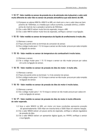 Eletricidade Veicular — Mercedez-Benz
Global Training. 79
1 14 17 - Valor medido no sensor de pressão do ar de admissão não é plausível, o valor está
muito diferente do valor lido no sensor de pressão atmosférica que está dentro do MR.
1.0 Compare os valores MW18 e MW19 no MR, em nível com o mar o valor deve ser bem
próximo de 1000mbar, e a medida que a altura aumenta, a pressão diminui, a 600m
acima do nível do mar a pressão é próxima de 900mbar.
2.0 Se o valor MW19 estiver muito fora do esperado, troque o MR.
3.0 Se o valor MW18 estiver muito fora do esperado, verifique o sensor e sua ligação.
1 15 15 - Valor medido no sensor de temperatura do liquido de arrefecimento é muito alto.
1.0 Remova o sensor.
2.0 Faça uma ponte entre os terminais do concector do sensor.
3.0 Se o código mudar para 1 15 16 troque o sensor se não mudar procure por cabo rompido
na ligação do sensor.
1 15 16 - Valor medido no sensor de temperatura do combustível é muito baixo.
1.0 Remova o sensor.
2.0 Se o código mudar para 1 15 15 troque o sensor se não mudar procure por cabos
em curto na ligação do sensor.
1 16 15 - Valor medido no sensor de pressão do óleo do motor é muito alto.
1.0 Remova o sensor.
2.0 Faça uma ponte entre os terminais 1 e 4 do conector do sensor.
3.0 Se o código mudar para 1 16 16 troque o sensor se não mudar procure por cabo rompido
na ligação do sensor.
1 16 16 - Valor medido no sensor de pressão do óleo do motor é muito baixo.
1.0 Remova o sensor.
2.0 Se o código mudar para 1 16 15 troque o sensor se não mudar procure por cabos em
curto na ligação do sensor.
1 16 17 - Valor medido no sensor de pressão do óleo do motor é muito diferente
do valor esperado.
1.0 Veja o valor MW20 no MR, um motor em boas condições apresenta pressão
de aproximadamente 1500 mbar em marcha lenta e 5000 mbar em máxima rotação.
2.0 Se o valor MW20 estiver um pouco acima do esperado, verifique a válvula reguladora
de pressão do óleo.
3.0 Se o valor MW20 estiver um apresentar dígitos iguais, ex: 99999, verifique o sensor
e sua ligação.
 