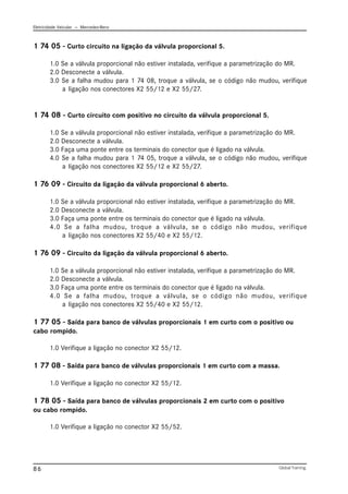 Eletricidade Veicular — Mercedez-Benz
Global Training.
86
1 74 05 - Curto circuito na ligação da válvula proporcional 5.
1.0 Se a válvula proporcional não estiver instalada, verifique a parametrização do MR.
2.0 Desconecte a válvula.
3.0 Se a falha mudou para 1 74 08, troque a válvula, se o código não mudou, verifique
a ligação nos conectores X2 55/12 e X2 55/27.
1 74 08 - Curto circuito com positivo no circuito da válvula proporcional 5.
1.0 Se a válvula proporcional não estiver instalada, verifique a parametrização do MR.
2.0 Desconecte a válvula.
3.0 Faça uma ponte entre os terminais do conector que é ligado na válvula.
4.0 Se a falha mudou para 1 74 05, troque a válvula, se o código não mudou, verifique
a ligação nos conectores X2 55/12 e X2 55/27.
1 76 09 - Circuito da ligação da válvula proporcional 6 aberto.
1.0 Se a válvula proporcional não estiver instalada, verifique a parametrização do MR.
2.0 Desconecte a válvula.
3.0 Faça uma ponte entre os terminais do conector que é ligado na válvula.
4.0 Se a falha mudou, troque a válvula, se o código não mudou, verifique
a ligação nos conectores X2 55/40 e X2 55/12.
1 76 09 - Circuito da ligação da válvula proporcional 6 aberto.
1.0 Se a válvula proporcional não estiver instalada, verifique a parametrização do MR.
2.0 Desconecte a válvula.
3.0 Faça uma ponte entre os terminais do conector que é ligado na válvula.
4.0 Se a falha mudou, troque a válvula, se o código não mudou, verifique
a ligação nos conectores X2 55/40 e X2 55/12.
1 77 05 - Saída para banco de válvulas proporcionais 1 em curto com o positivo ou
cabo rompido.
1.0 Verifique a ligação no conector X2 55/12.
1 77 08 - Saída para banco de válvulas proporcionais 1 em curto com a massa.
1.0 Verifique a ligação no conector X2 55/12.
1 78 05 - Saída para banco de válvulas proporcionais 2 em curto com o positivo
ou cabo rompido.
1.0 Verifique a ligação no conector X2 55/52.
 