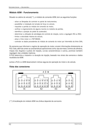 Eletricidade Veicular — Mercedez-Benz
Global Training.
92
Módulo ADM - Funcionamento
Situado na cabine do veículo(**), o módulo de comando ADM, tem as seguintes funções:
- ativar as lâmpadas de controle no painel de instrumentos;
- possibilitar a instalação de tomada de força no veículo;
- requisitar a partida ao módulo de comando do motor;
- verificar o engrenamento de alguma marcha no instante da partida;
- identificar a posição do pedal do acelerador;
- determinar a utilização de estratégias de controle de rotação, como a regulagem RQ ou RQV;
- limitar a velocidade máxima do veículo;
- ativar o freio motor e o TOP BRAKE;
- controlar os dados procedentes do módulo de comando do motor por intermédio da linha CAN;
Os sensores que informam o regime de operação do motor, enviam informações diretamente ao
PLD. Este, além de conter as características operacionais como: tipo de motor, número de cilindros,
mapas dos ângulos e pulsos de injeção, curvas características e outros, promove também
regulagem das unidades injetoras.
O PLD determina o instante e a duração da injeção, baseado nos sinais dos sensores e dados
recebidos do ADM.
Juntos o PLD e o ADM desenvolvem rotinas seguras de operação do motor e do veículo.
Vista dos conectores
(**) A localização do módulo ADM nos ônibus depende da carroceria
adm001.emf
 