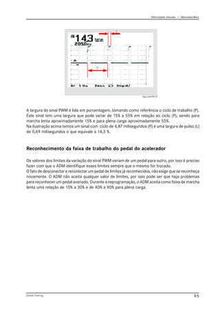 Eletricidade Veicular — Mercedez-Benz
Global Training. 95
Reconhecimento da faixa de trabalho do pedal do acelerador
Os valores dos limites da variação do sinal PWM variam de um pedal para outro, por isso é preciso
fazer com que o ADM identifique esses limites sempre que o mesmo for trocado.
O fato de desconectar e reconectar um pedal de limites já reconhecidos, não exige que se reconheça
novamente. O ADM não aceita qualquer valor de limites, por isso pode ser que haja problemas
para reconhecer um pedal avariado. Durante a reprogramação, o ADM aceita como faixa de marcha
lenta uma relação de 10% a 30% e de 40% a 90% para plena carga.
diag_adm005.tif
A largura do sinal PWM é lida em porcentagem, tomando como referência o ciclo de trabalho (P).
Este sinal tem uma largura que pode variar de 15% a 55% em relação ao ciclo (P), sendo para
marcha lenta aproximadamente 15% e para plena carga aproximadamente 55%.
Na ilustração acima temos um sinal com ciclo de 4,87 milisegundos (P) e uma largura de pulso (L)
de 0,69 milisegundos o que equivale a 14,3 %.
 