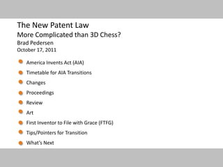 1
The New Patent Law
More Complicated than 3D Chess?
Brad Pedersen
October 17, 2011
America Invents Act (AIA)
Timetable for AIA Transitions
Changes
Proceedings
Review
Art
First Inventor to File with Grace (FTFG)
Tips/Pointers for Transition
What’s Next
 