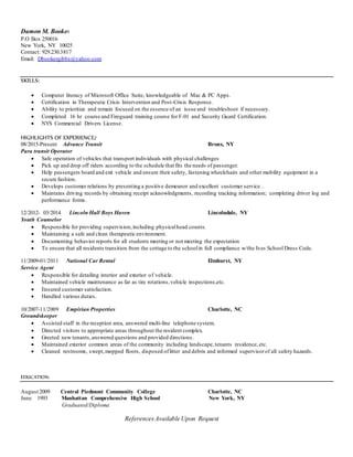 Damon M. Booker
P.O Box 250016
New York, NY 10025
Contact: 929.230.3817
Email: Dbookergibbs@yahoo.com
SKILLS:
 Computer literacy of Microsoft Office Suite, knowledgeable of Mac & PC Apps.
 Certification in Therapeutic Crisis Intervention and Post-Crisis Response.
 Ability to prioritize and remain focused on the essence of an issue and troubleshoot if necessary.
 Completed 16 hr course and Fireguard training course for F-01 and Security Guard Certification.
 NYS Commercial Drivers License.
HIGHLIGHTS OF EXPERIENCE:
08/2015-Present Advance Transit Bronx, NY
Para transit Operator
 Safe operation of vehicles that transport individuals with physical challenges
 Pick up and drop off riders according to the schedule that fits the needs of passenger.
 Help passengers board and exit vehicle and ensure their safety, fastening wheelchairs and other mobility equipment in a
secure fashion.
 Develops customer relations by presenting a positive demeanor and excellent customer service .
 Maintains driving records by obtaining receipt acknowledgments, recording tracking information; completing driver log and
performance forms.
12/2012- 03/2014 Lincoln Hall Boys Haven Lincolndale, NY
Youth Counselor
 Responsible for providing supervision,including physicalhead counts.
 Maintaining a safe and clean therapeutic environment.
 Documenting behavior reports for all students meeting or not meeting the expectation
 To ensure that all residents transition from the cottage to the schoolin full compliance w/the Ives School Dress Code.
11/2009-01/2011 National Car Rental Elmhurst, NY
Service Agent
 Responsible for detailing interior and exterior of vehicle.
 Maintained vehicle maintenance as far as tire rotations,vehicle inspections,etc.
 Ensured customer satisfaction.
 Handled various duties.
10/2007-11/2009 Empirian Properties Charlotte, NC
Groundskeeper
 Assisted staff in the reception area, answered multi-line telephone system.
 Directed visitors to appropriate areas throughout the resident complex.
 Greeted new tenants,answered questions and provided directions.
 Maintained exterior common areas of the community including landscape,tenants residence,etc.
 Cleaned restrooms, swept,mopped floors, disposed oflitter and debris and informed supervisorof all safety hazards.
EDUCATION:
August 2009 Central Piedmont Community College Charlotte, NC
June 1993 Manhattan Comprehensive High School New York, NY
Graduated/Diploma
ReferencesAvailable Upon Request
 