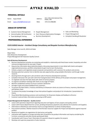 Page	
  1	
  
AYYAZ KHALID
PERSONAL DETAILS
	
  
Name:	
  	
   Ayyaz	
  Khalid	
   Address:	
   311,	
  K-­‐04,	
  International	
  City,	
  
Dubai,	
  UAE	
  
Email	
   ayyaz_khalid@hotmail.com	
   Mob:	
   +971-­‐55-­‐2486280	
  
AREAS OF EXPERTISE
Customer	
  Service	
  Management	
  
Internal	
  Auditor-­‐ISO	
  Certification	
  
Team	
  Building	
  &	
  Training	
  
People	
  Management	
  
Cost	
  /	
  Resource	
  Optimization	
  Strategies	
  
Business	
  Development
Sales	
  and	
  Marketing	
  
Project	
  Management	
  
Complaint	
  Handling	
  &	
  Resolution
PROFESSIONAL EXPERIENCE
	
  
CLSE	
  &	
  BOLD	
  Interior	
  –	
  Architect	
  Design	
  Consultancy	
  and	
  Bespoke	
  Furniture	
  Manufacturing	
  
	
  
Sales	
  Manager	
  since	
  June	
  01,	
  2014	
  to	
  till	
  date	
  
	
  
Major	
  Roles:	
  
Sales	
  &	
  Business	
  Development	
  
Project	
  Management	
  &	
  Production	
  Quality	
  Control	
  
	
  
Sales	
  &	
  Business	
  Development	
  
• Business	
  development	
  activities	
  via	
  contacting	
  and	
  establish	
  a	
  relationship	
  with	
  Real	
  Estate	
  market,	
  hospitality	
  and	
  other	
  
commercial	
  departments	
  for	
  any	
  Lead	
  /	
  Project.	
  
• Acquires	
  key	
  information	
  about	
  potential	
  projects,	
  discussing	
  requirements	
  in	
  more	
  detail	
  with	
  clients	
  and	
  explain	
  
organizational	
  processes,	
  portfolio	
  and	
  products	
  to	
  gain	
  trust	
  to	
  earn	
  the	
  business.	
  
• Initiates,	
  prepares	
  and	
  negotiates	
  project	
  proposals	
  and	
  quotations	
  with	
  customers	
  for	
  products	
  and	
  services.	
  
• Develops	
  potential	
  customer	
  lists	
  to	
  identify	
  new	
  sales	
  opportunities	
  using	
  available	
  information	
  and	
  through	
  market	
  
research.	
  
• Assisting	
  Clients	
  through	
  warm	
  calls	
  and	
  direct	
  sales	
  for	
  Business	
  Development	
  activities.	
  	
  	
  
• Complete	
  Interaction	
  life	
  cycle	
  with	
  client	
  from	
  lead	
  generation	
  till	
  the	
  delivery	
  of	
  the	
  project	
  and	
  project	
  management.	
  
• To	
  negotiate	
  and	
  close	
  the	
  Sales	
  deals	
  with	
  clients	
  of	
  various	
  projects.	
  	
  
• To	
  organize	
  and	
  deliver	
  meetings	
  with	
  clients	
  at	
  any	
  stage	
  of	
  Project.	
  
• Monitors	
  established	
  contacts	
  to	
  ensure	
  customer	
  satisfaction.	
  
• Arranges	
  to	
  get	
  and	
  analyze	
  feedback	
  from	
  customers	
  
• To	
  process	
  the	
  Sales	
  Orders	
  /	
  Invoices	
  and	
  Delivery	
  to	
  Showroom	
  clients	
  via	
  Liaison	
  to	
  Finance,	
  Inventory,	
  Warehouse	
  
and	
  Delivery	
  Team.	
  
• To	
  enhance	
  the	
  product	
  knowledge	
  of	
  new	
  International	
  Suppliers	
  and	
  products	
  for	
  Introduction	
  /	
  presentation	
  to	
  
Clients.	
  
• Visual	
  Retail	
  Merchandising	
  assistance	
  and	
  coordination	
  for	
  Showroom	
  display	
  and	
  feedback	
  to	
  Director.	
  
• Customer	
  Lead	
  and	
  Sales	
  information	
  processing	
  via	
  ERP	
  system	
  
	
  	
  
Project	
  Management	
  &	
  Production	
  -­‐	
  Quality	
  Control	
  
• Liaison	
  with	
  operations	
  department	
  regarding	
  execution	
  and	
  logistics	
  of	
  won	
  projects	
  and	
  quality	
  control.	
  
• Liaison	
  with	
  Finance	
  department	
  for	
  current,	
  pending	
  and	
  previous	
  payments	
  and	
  collection	
  for	
  Customers	
  and	
  Suppliers.	
  
• Information	
  to	
  Warehouse	
  and	
  Inventory	
  Team	
  to	
  arrange	
  deliveries	
  to	
  clients	
  of	
  Sold	
  products.	
  
• Procurement	
  activities	
  /	
  Market	
  research	
  to	
  find	
  the	
  best	
  resource/	
  supplier	
  for	
  Project	
  and	
  Quotations	
  against	
  required	
  
product.	
  
• Response	
  to	
  Suppliers	
  via	
  negotiations	
  for	
  best	
  prices	
  and	
  quality.	
  
• Interaction	
  with	
  Suppliers	
  in	
  Europe	
  and	
  other	
  part	
  of	
  world	
  for	
  any	
  product	
  information	
  and	
  inquiry	
  considering	
  the	
  
Furniture,	
  accessories	
  and	
  other	
  brands	
  working	
  with	
  Bold.	
  
• Coordination	
  with	
  Finance	
  Team	
  /	
  Reminders	
  for	
  payment	
  release	
  to	
  suppliers	
  for	
  projects	
  
• Develops	
  and	
  supervise	
  preparation	
  of	
  sales	
  materials.	
  
 