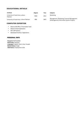 Page	
  4	
  
EDUCATIONAL DETAILS
Institute	
   Degree	
   Year	
   Subjects	
  
University	
  of	
  South	
  Asia,	
  Lahore,	
  	
  
Pakistan	
  
MBA	
   2011	
  
Marketing	
  
University	
  of	
  South	
  Asia,	
  Lahore	
  Pakistan	
   BBA	
   2007	
  
Management,	
  Marketing,	
  Financial	
  Management	
  
&	
  Management	
  Information	
  System	
  Projects	
  
COMPUTER EXPERTISE
• Advance	
  MS	
  Office	
  /	
  Presentation	
  Tools	
  
• Advance	
  Oracle	
  applications	
  
• SAP	
  /	
  ERP	
  Systems	
  
• Web	
  Based	
  Interface	
  /	
  Applications	
  
PERSONAL INFO
Passport	
  #	
  WY4102842	
  
Nationality:	
  Pakistani	
  
Languages:	
  English,	
  Hindi,	
  Urdu,	
  Punjabi	
  
Marital	
  Status:	
  Single	
  
VISA	
  Status:	
  Employment	
  VISA
 
