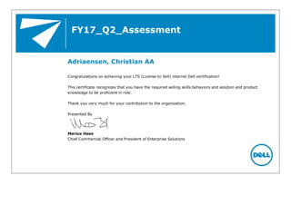 FY17_Q2_Assessment
Adriaensen, Christian AA
Congratulations on achieving your LTS (License to Sell) internal Dell certification!
This certificate recognizes that you have the required selling skills behaviors and solution and product
knowledge to be proficient in role.
Thank you very much for your contribution to the organization.
Presented By
Marius Haas
Chief Commercial Officer and President of Enterprise Solutions
 