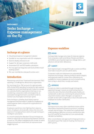 DATASHEET
Serko Incharge –
Expense management
on the fly
Incharge at a glance
• Cloud based expense management solution
• Suitable for any organisation with 50+ employees
• Quick to deploy and easy to use
• Support for all major corporate credit cards
• Automated GST and FBT liability calculations
• Pre-trip approval integration with Serko Online travel
booking system
• Per-user monthly fee, only pay for active users
Introduction
Maintaining control over Travel and Entertainment (T&E)
spending is a challenge for almost every organisation.
For most large firms, T&E accounts for approximately
20% of total OPEX spending. So having the right expense
management and travel booking tools in place to manage
it is a priority. And for organisations that have, or are
considering, a corporate credit card programme, an
automated management tool is essential in order to
maintain any meaningful control over spend.
Serko Incharge is a leading cloud-based, expense
management tool that makes it simple for employees to
submit expense claims, and quick for organisations to
process them.
Employees spend less time fighting their expense
claims. Employers dramatically reduce the time and
expense of managing those claims through Incharge’s
intelligent automation.
In a recent study by the Aberdeen Group, Incharge was
shown to reduce the cost of processing expense claims by
as much as 75%. When multiplied by the number of claims
being processed each month that can represent some
staggering sums.
serko.com
Expense workflow
SPEND
Incharge helps manage every type of corporate expense
from corporate credit cards (Amex, Mastercard, Diners
and VISA) to out-of-pocket expenses, mileage claims, cash
advances and ‘per diem’ allowances.
SUBMIT
Each expense type is managed through a custom workflow
that makes it easy for users to submit claims.
Corporate credit card statements are automatically
imported into Incharge, coded according to spend category
and organised ready for review. Once statements are
available for review, employees are sent an email inviting
them to log in, attach their receipts and submit.
APPROVE
As soon as a claim is submitted through Incharge the
appointed manager receives an email inviting them to
review the claim. Any items that fall outside of policy are
marked with an alert icon, minimising the amount of time
required to review a claim. Managers can approve or
escalate an item with a single click or return the claim to the
employee for further clarification.
PROCESS
Incharge ensures every claim submitted contains all the
information required for finance to process it, including
receipts and narratives. The system has a sophisticated
understanding of different currencies and local tax rules
(e.g. GST and FBT for Australia) so it can automatically
calculate tax liabilities.
After reconciliation and approval Incharge generates a
formatted export file ready for loading into finance or
ERP systems.
 