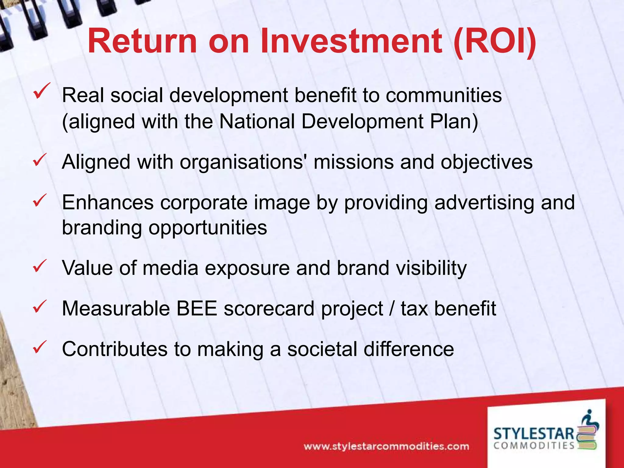 Return on Investment (ROI)
 Real social development benefit to communities
(aligned with the National Development Plan)
 Aligned with organisations' missions and objectives
 Enhances corporate image by providing advertising and
branding opportunities
 Value of media exposure and brand visibility
 Measurable BEE scorecard project / tax benefit
 Contributes to making a societal difference
 