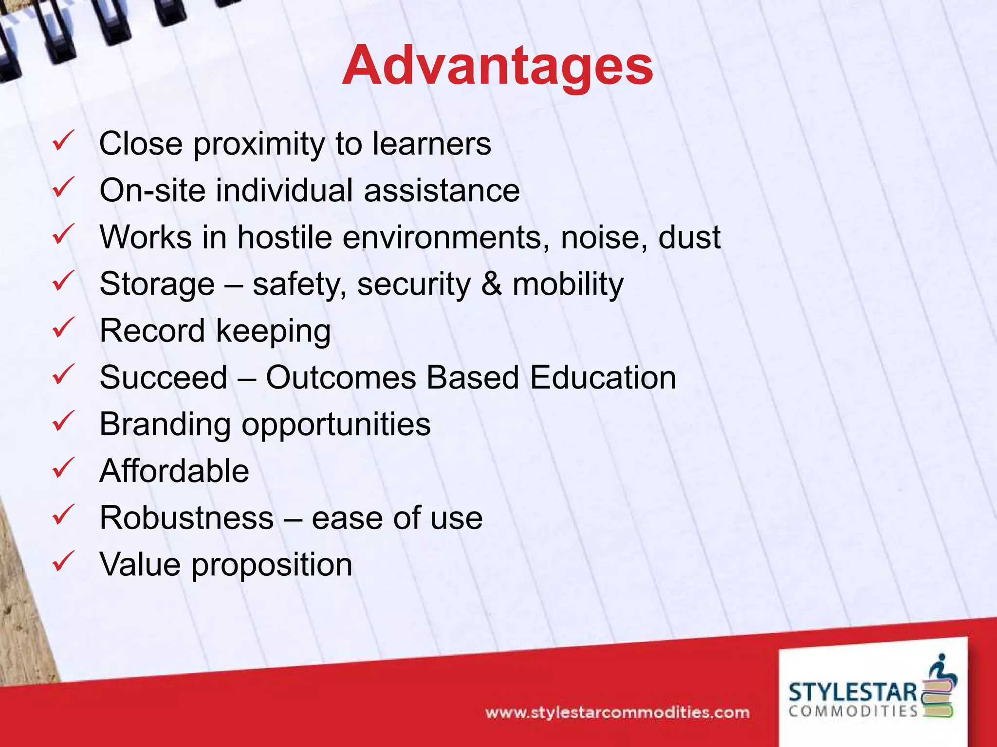 Advantages
 Close proximity to learners
 On-site individual assistance
 Works in hostile environments, noise, dust
 Storage – safety, security & mobility
 Record keeping
 Succeed – Outcomes Based Education
 Branding opportunities
 Affordable
 Robustness – ease of use
 Value proposition
 