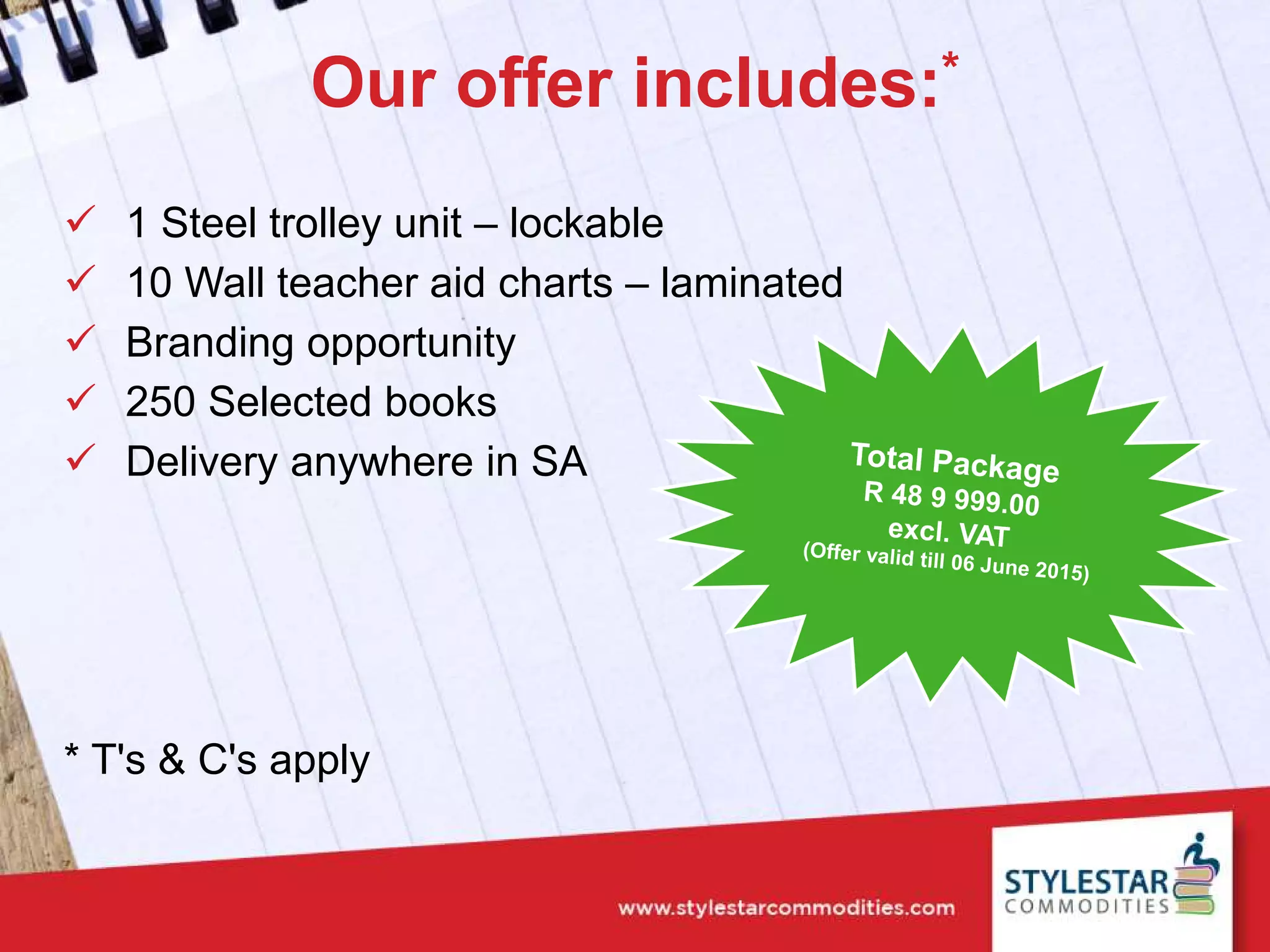 Our offer includes:*
 1 Steel trolley unit – lockable
 10 Wall teacher aid charts – laminated
 Branding opportunity
 250 Selected books
 Delivery anywhere in SA
* T's & C's apply
 