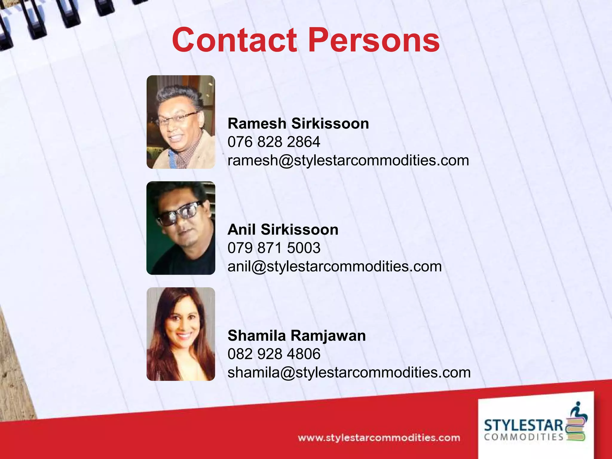 Contact Persons
Ramesh Sirkissoon
076 828 2864
ramesh@stylestarcommodities.com
Anil Sirkissoon
079 871 5003
anil@stylestarcommodities.com
Shamila Ramjawan
082 928 4806
shamila@stylestarcommodities.com
 