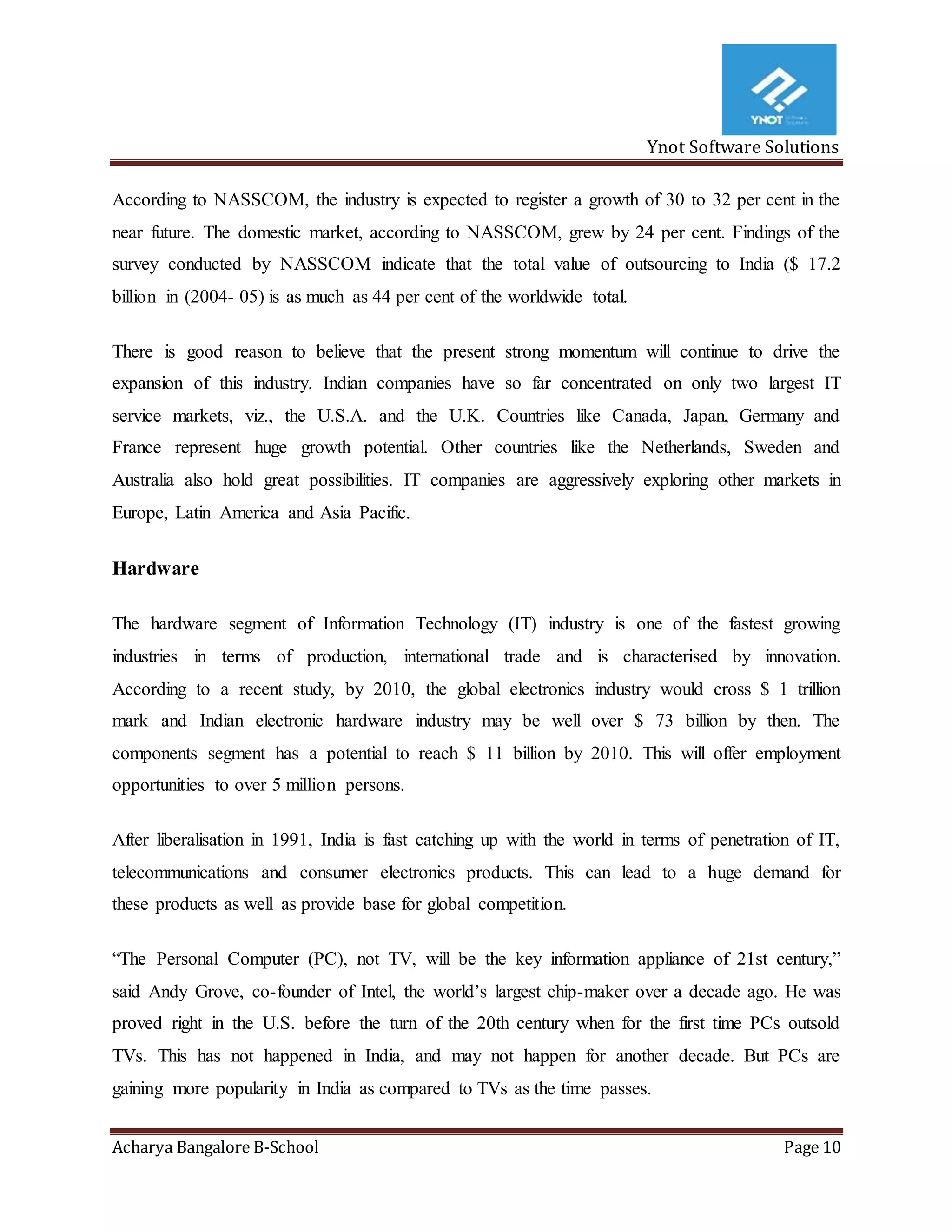 Ynot Software Solutions
Acharya Bangalore B-School Page 10
According to NASSCOM, the industry is expected to register a growth of 30 to 32 per cent in the
near future. The domestic market, according to NASSCOM, grew by 24 per cent. Findings of the
survey conducted by NASSCOM indicate that the total value of outsourcing to India ($ 17.2
billion in (2004- 05) is as much as 44 per cent of the worldwide total.
There is good reason to believe that the present strong momentum will continue to drive the
expansion of this industry. Indian companies have so far concentrated on only two largest IT
service markets, viz., the U.S.A. and the U.K. Countries like Canada, Japan, Germany and
France represent huge growth potential. Other countries like the Netherlands, Sweden and
Australia also hold great possibilities. IT companies are aggressively exploring other markets in
Europe, Latin America and Asia Pacific.
Hardware
The hardware segment of Information Technology (IT) industry is one of the fastest growing
industries in terms of production, international trade and is characterised by innovation.
According to a recent study, by 2010, the global electronics industry would cross $ 1 trillion
mark and Indian electronic hardware industry may be well over $ 73 billion by then. The
components segment has a potential to reach $ 11 billion by 2010. This will offer employment
opportunities to over 5 million persons.
After liberalisation in 1991, India is fast catching up with the world in terms of penetration of IT,
telecommunications and consumer electronics products. This can lead to a huge demand for
these products as well as provide base for global competition.
“The Personal Computer (PC), not TV, will be the key information appliance of 21st century,”
said Andy Grove, co-founder of Intel, the world’s largest chip-maker over a decade ago. He was
proved right in the U.S. before the turn of the 20th century when for the first time PCs outsold
TVs. This has not happened in India, and may not happen for another decade. But PCs are
gaining more popularity in India as compared to TVs as the time passes.
 