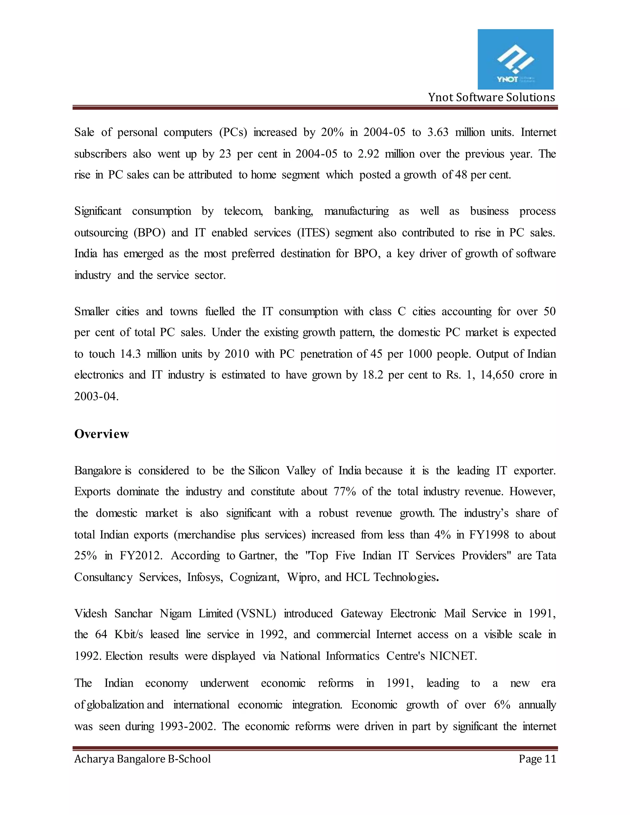 Ynot Software Solutions
Acharya Bangalore B-School Page 11
Sale of personal computers (PCs) increased by 20% in 2004-05 to 3.63 million units. Internet
subscribers also went up by 23 per cent in 2004-05 to 2.92 million over the previous year. The
rise in PC sales can be attributed to home segment which posted a growth of 48 per cent.
Significant consumption by telecom, banking, manufacturing as well as business process
outsourcing (BPO) and IT enabled services (ITES) segment also contributed to rise in PC sales.
India has emerged as the most preferred destination for BPO, a key driver of growth of software
industry and the service sector.
Smaller cities and towns fuelled the IT consumption with class С cities accounting for over 50
per cent of total PC sales. Under the existing growth pattern, the domestic PC market is expected
to touch 14.3 million units by 2010 with PC penetration of 45 per 1000 people. Output of Indian
electronics and IT industry is estimated to have grown by 18.2 per cent to Rs. 1, 14,650 crore in
2003-04.
Overview
Bangalore is considered to be the Silicon Valley of India because it is the leading IT exporter.
Exports dominate the industry and constitute about 77% of the total industry revenue. However,
the domestic market is also significant with a robust revenue growth. The industry’s share of
total Indian exports (merchandise plus services) increased from less than 4% in FY1998 to about
25% in FY2012. According to Gartner, the "Top Five Indian IT Services Providers" are Tata
Consultancy Services, Infosys, Cognizant, Wipro, and HCL Technologies.
Videsh Sanchar Nigam Limited (VSNL) introduced Gateway Electronic Mail Service in 1991,
the 64 Kbit/s leased line service in 1992, and commercial Internet access on a visible scale in
1992. Election results were displayed via National Informatics Centre's NICNET.
The Indian economy underwent economic reforms in 1991, leading to a new era
of globalization and international economic integration. Economic growth of over 6% annually
was seen during 1993-2002. The economic reforms were driven in part by significant the internet
 