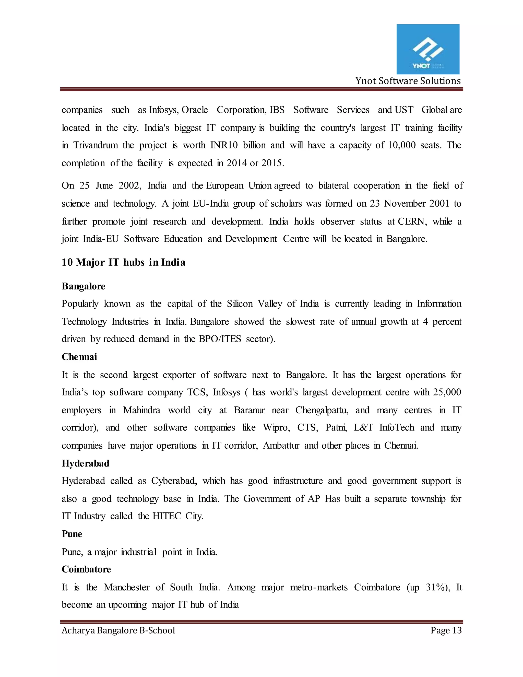 Ynot Software Solutions
Acharya Bangalore B-School Page 13
companies such as Infosys, Oracle Corporation, IBS Software Services and UST Global are
located in the city. India's biggest IT company is building the country's largest IT training facility
in Trivandrum the project is worth INR10 billion and will have a capacity of 10,000 seats. The
completion of the facility is expected in 2014 or 2015.
On 25 June 2002, India and the European Union agreed to bilateral cooperation in the field of
science and technology. A joint EU-India group of scholars was formed on 23 November 2001 to
further promote joint research and development. India holds observer status at CERN, while a
joint India-EU Software Education and Development Centre will be located in Bangalore.
10 Major IT hubs in India
Bangalore
Popularly known as the capital of the Silicon Valley of India is currently leading in Information
Technology Industries in India. Bangalore showed the slowest rate of annual growth at 4 percent
driven by reduced demand in the BPO/ITES sector).
Chennai
It is the second largest exporter of software next to Bangalore. It has the largest operations for
India’s top software company TCS, Infosys ( has world's largest development centre with 25,000
employers in Mahindra world city at Baranur near Chengalpattu, and many centres in IT
corridor), and other software companies like Wipro, CTS, Patni, L&T InfoTech and many
companies have major operations in IT corridor, Ambattur and other places in Chennai.
Hyderabad
Hyderabad called as Cyberabad, which has good infrastructure and good government support is
also a good technology base in India. The Government of AP Has built a separate township for
IT Industry called the HITEC City.
Pune
Pune, a major industrial point in India.
Coimbatore
It is the Manchester of South India. Among major metro-markets Coimbatore (up 31%), It
become an upcoming major IT hub of India
 