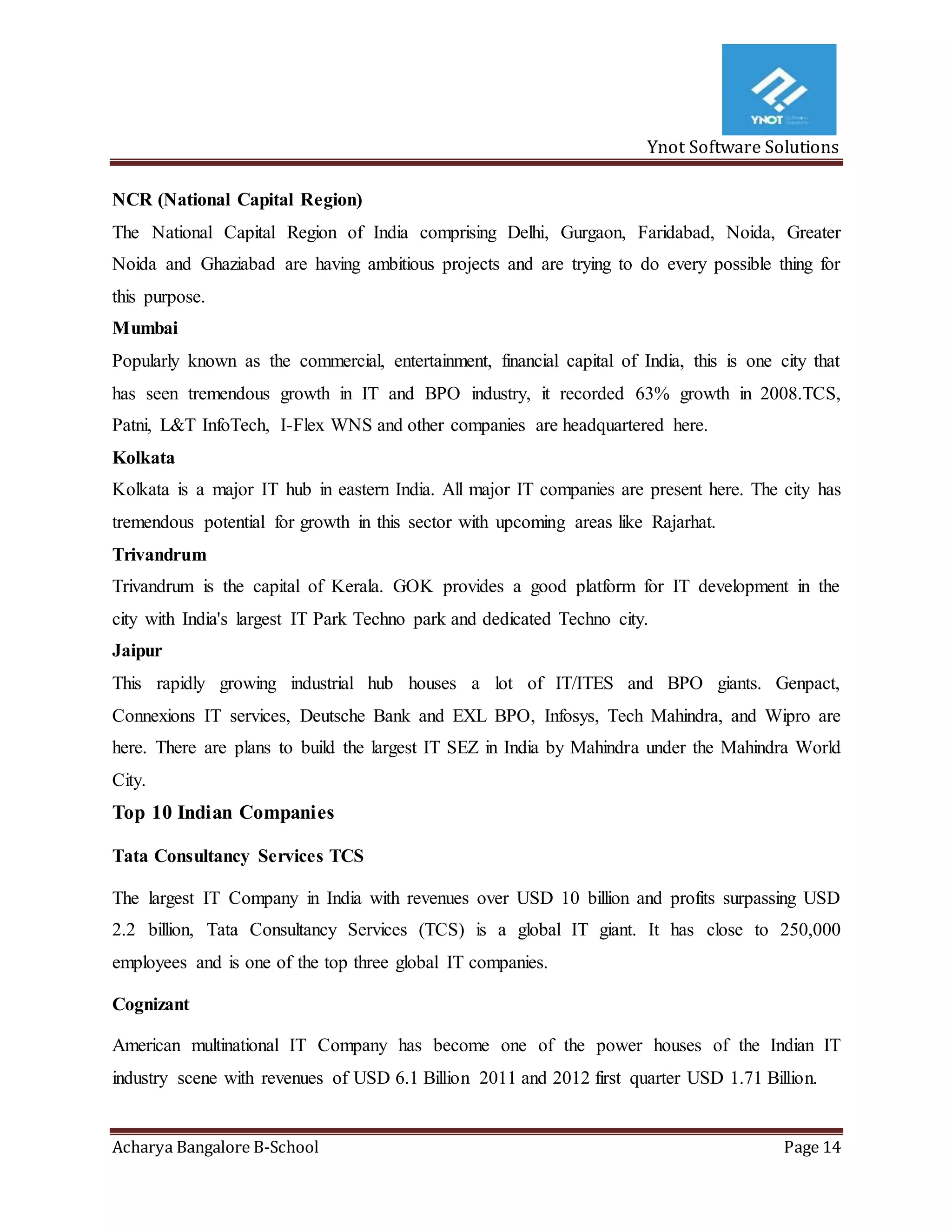 Ynot Software Solutions
Acharya Bangalore B-School Page 14
NCR (National Capital Region)
The National Capital Region of India comprising Delhi, Gurgaon, Faridabad, Noida, Greater
Noida and Ghaziabad are having ambitious projects and are trying to do every possible thing for
this purpose.
Mumbai
Popularly known as the commercial, entertainment, financial capital of India, this is one city that
has seen tremendous growth in IT and BPO industry, it recorded 63% growth in 2008.TCS,
Patni, L&T InfoTech, I-Flex WNS and other companies are headquartered here.
Kolkata
Kolkata is a major IT hub in eastern India. All major IT companies are present here. The city has
tremendous potential for growth in this sector with upcoming areas like Rajarhat.
Trivandrum
Trivandrum is the capital of Kerala. GOK provides a good platform for IT development in the
city with India's largest IT Park Techno park and dedicated Techno city.
Jaipur
This rapidly growing industrial hub houses a lot of IT/ITES and BPO giants. Genpact,
Connexions IT services, Deutsche Bank and EXL BPO, Infosys, Tech Mahindra, and Wipro are
here. There are plans to build the largest IT SEZ in India by Mahindra under the Mahindra World
City.
Top 10 Indian Companies
Tata Consultancy Services TCS
The largest IT Company in India with revenues over USD 10 billion and profits surpassing USD
2.2 billion, Tata Consultancy Services (TCS) is a global IT giant. It has close to 250,000
employees and is one of the top three global IT companies.
Cognizant
American multinational IT Company has become one of the power houses of the Indian IT
industry scene with revenues of USD 6.1 Billion 2011 and 2012 first quarter USD 1.71 Billion.
 