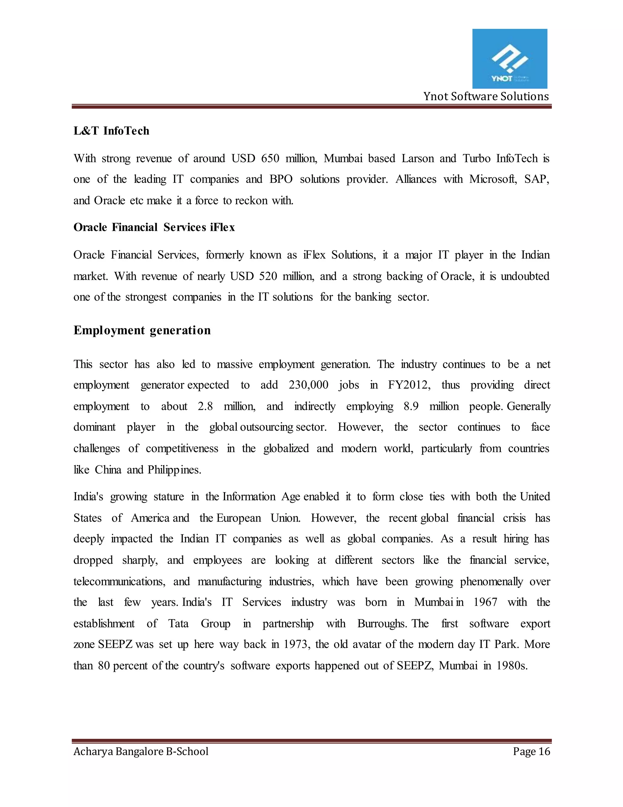 Ynot Software Solutions
Acharya Bangalore B-School Page 16
L&T InfoTech
With strong revenue of around USD 650 million, Mumbai based Larson and Turbo InfoTech is
one of the leading IT companies and BPO solutions provider. Alliances with Microsoft, SAP,
and Oracle etc make it a force to reckon with.
Oracle Financial Services iFlex
Oracle Financial Services, formerly known as iFlex Solutions, it a major IT player in the Indian
market. With revenue of nearly USD 520 million, and a strong backing of Oracle, it is undoubted
one of the strongest companies in the IT solutions for the banking sector.
Employment generation
This sector has also led to massive employment generation. The industry continues to be a net
employment generator expected to add 230,000 jobs in FY2012, thus providing direct
employment to about 2.8 million, and indirectly employing 8.9 million people. Generally
dominant player in the global outsourcing sector. However, the sector continues to face
challenges of competitiveness in the globalized and modern world, particularly from countries
like China and Philippines.
India's growing stature in the Information Age enabled it to form close ties with both the United
States of America and the European Union. However, the recent global financial crisis has
deeply impacted the Indian IT companies as well as global companies. As a result hiring has
dropped sharply, and employees are looking at different sectors like the financial service,
telecommunications, and manufacturing industries, which have been growing phenomenally over
the last few years. India's IT Services industry was born in Mumbai in 1967 with the
establishment of Tata Group in partnership with Burroughs. The first software export
zone SEEPZ was set up here way back in 1973, the old avatar of the modern day IT Park. More
than 80 percent of the country's software exports happened out of SEEPZ, Mumbai in 1980s.
 