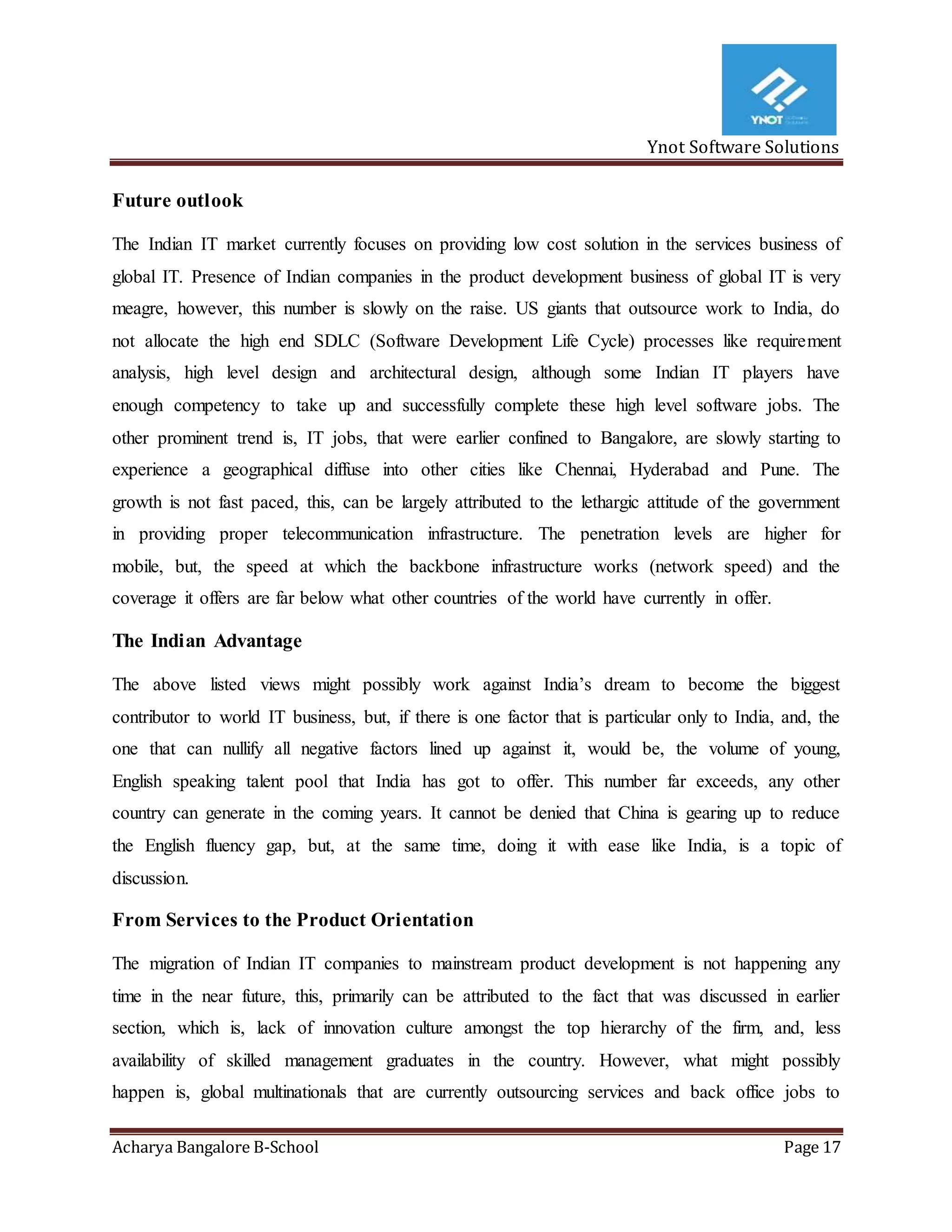 Ynot Software Solutions
Acharya Bangalore B-School Page 17
Future outlook
The Indian IT market currently focuses on providing low cost solution in the services business of
global IT. Presence of Indian companies in the product development business of global IT is very
meagre, however, this number is slowly on the raise. US giants that outsource work to India, do
not allocate the high end SDLC (Software Development Life Cycle) processes like requirement
analysis, high level design and architectural design, although some Indian IT players have
enough competency to take up and successfully complete these high level software jobs. The
other prominent trend is, IT jobs, that were earlier confined to Bangalore, are slowly starting to
experience a geographical diffuse into other cities like Chennai, Hyderabad and Pune. The
growth is not fast paced, this, can be largely attributed to the lethargic attitude of the government
in providing proper telecommunication infrastructure. The penetration levels are higher for
mobile, but, the speed at which the backbone infrastructure works (network speed) and the
coverage it offers are far below what other countries of the world have currently in offer.
The Indian Advantage
The above listed views might possibly work against India’s dream to become the biggest
contributor to world IT business, but, if there is one factor that is particular only to India, and, the
one that can nullify all negative factors lined up against it, would be, the volume of young,
English speaking talent pool that India has got to offer. This number far exceeds, any other
country can generate in the coming years. It cannot be denied that China is gearing up to reduce
the English fluency gap, but, at the same time, doing it with ease like India, is a topic of
discussion.
From Services to the Product Orientation
The migration of Indian IT companies to mainstream product development is not happening any
time in the near future, this, primarily can be attributed to the fact that was discussed in earlier
section, which is, lack of innovation culture amongst the top hierarchy of the firm, and, less
availability of skilled management graduates in the country. However, what might possibly
happen is, global multinationals that are currently outsourcing services and back office jobs to
 