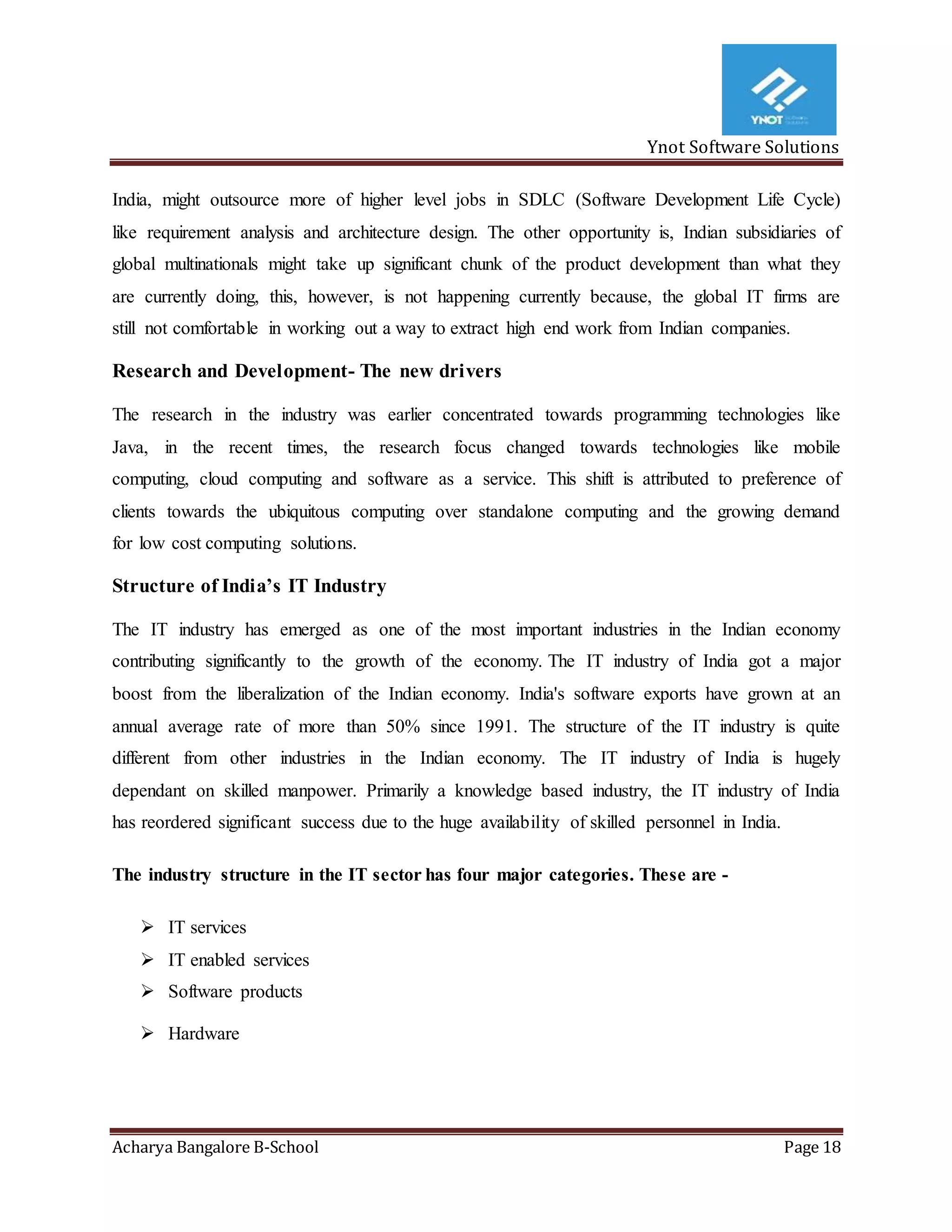 Ynot Software Solutions
Acharya Bangalore B-School Page 18
India, might outsource more of higher level jobs in SDLC (Software Development Life Cycle)
like requirement analysis and architecture design. The other opportunity is, Indian subsidiaries of
global multinationals might take up significant chunk of the product development than what they
are currently doing, this, however, is not happening currently because, the global IT firms are
still not comfortable in working out a way to extract high end work from Indian companies.
Research and Development- The new drivers
The research in the industry was earlier concentrated towards programming technologies like
Java, in the recent times, the research focus changed towards technologies like mobile
computing, cloud computing and software as a service. This shift is attributed to preference of
clients towards the ubiquitous computing over standalone computing and the growing demand
for low cost computing solutions.
Structure of India’s IT Industry
The IT industry has emerged as one of the most important industries in the Indian economy
contributing significantly to the growth of the economy. The IT industry of India got a major
boost from the liberalization of the Indian economy. India's software exports have grown at an
annual average rate of more than 50% since 1991. The structure of the IT industry is quite
different from other industries in the Indian economy. The IT industry of India is hugely
dependant on skilled manpower. Primarily a knowledge based industry, the IT industry of India
has reordered significant success due to the huge availability of skilled personnel in India.
The industry structure in the IT sector has four major categories. These are -
 IT services
 IT enabled services
 Software products
 Hardware
 