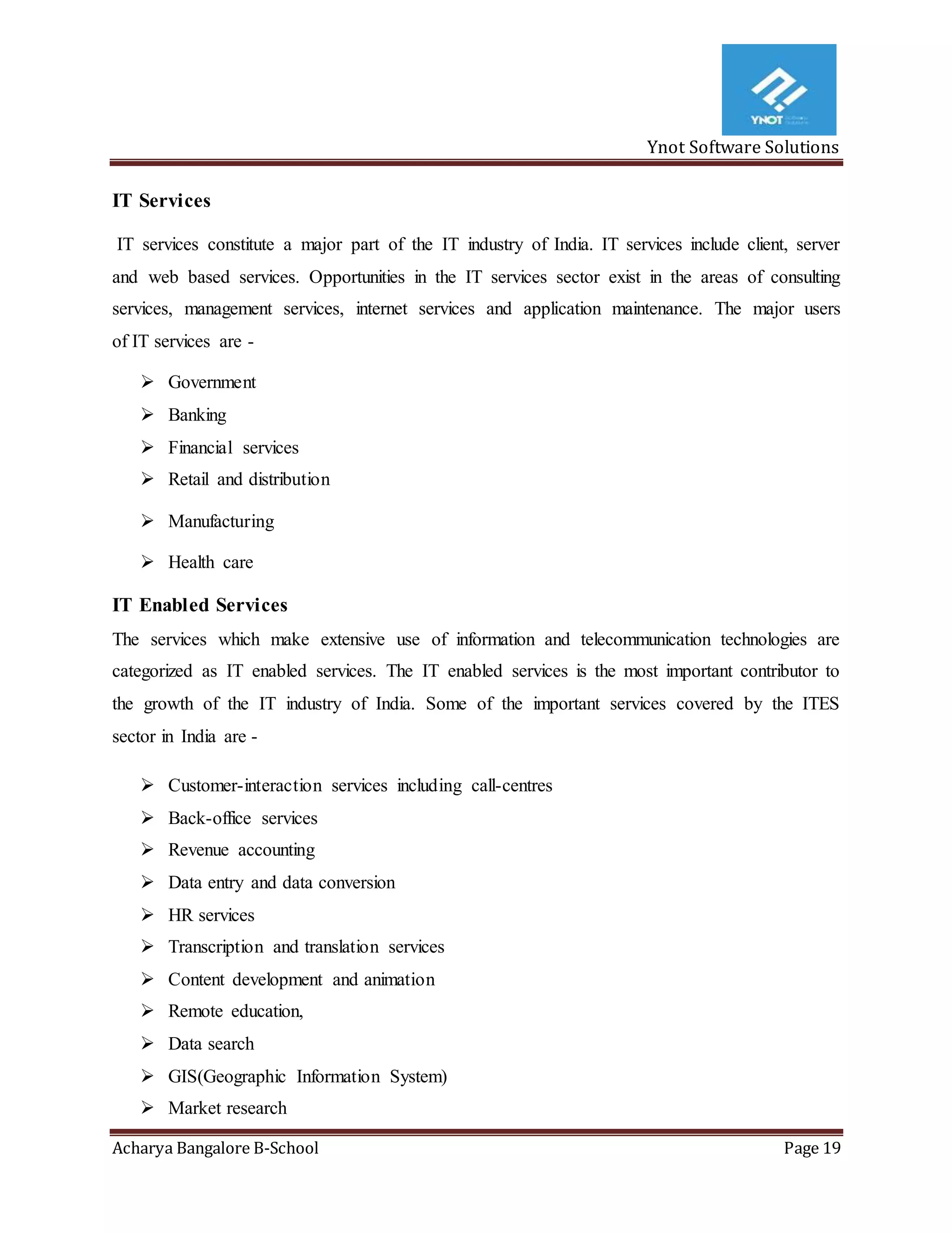 Ynot Software Solutions
Acharya Bangalore B-School Page 19
IT Services
IT services constitute a major part of the IT industry of India. IT services include client, server
and web based services. Opportunities in the IT services sector exist in the areas of consulting
services, management services, internet services and application maintenance. The major users
of IT services are -
 Government
 Banking
 Financial services
 Retail and distribution
 Manufacturing
 Health care
IT Enabled Services
The services which make extensive use of information and telecommunication technologies are
categorized as IT enabled services. The IT enabled services is the most important contributor to
the growth of the IT industry of India. Some of the important services covered by the ITES
sector in India are -
 Customer-interaction services including call-centres
 Back-office services
 Revenue accounting
 Data entry and data conversion
 HR services
 Transcription and translation services
 Content development and animation
 Remote education,
 Data search
 GIS(Geographic Information System)
 Market research
 